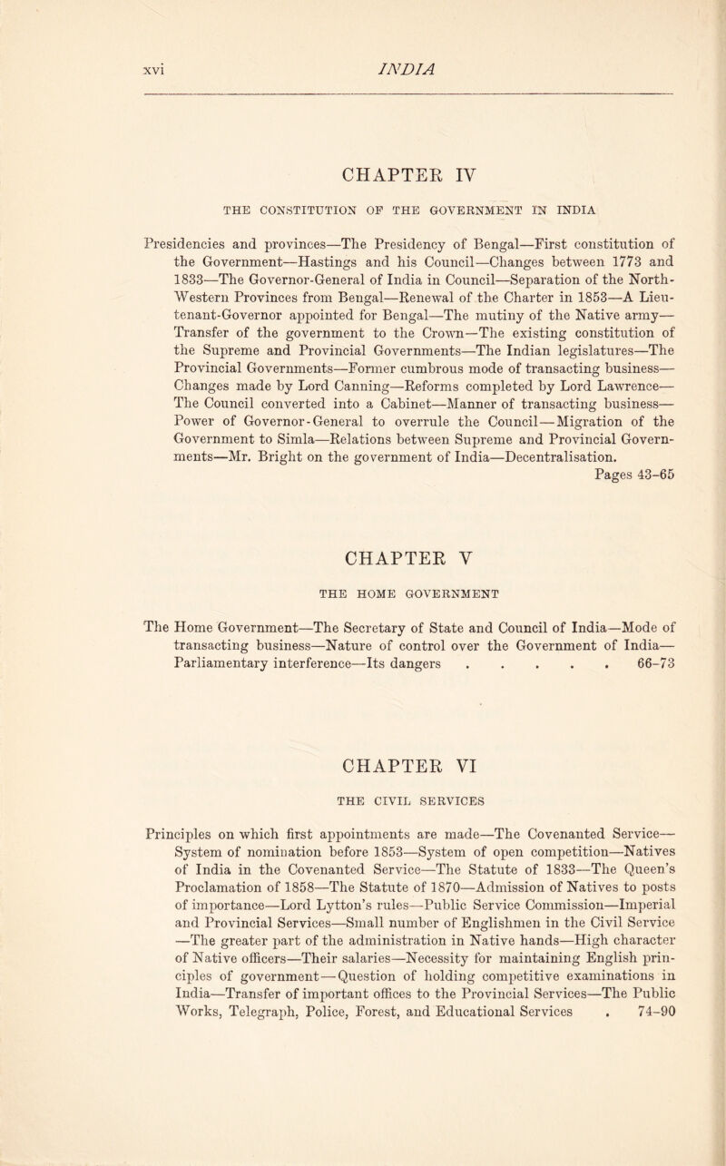 CHAPTER IV THE CONSTITUTION OF THE GOVERNMENT IN INDIA Presidencies and provinces—The Presidency of Bengal—First constitution of the Government—Hastings and his Council—Changes between 1773 and 1833—The Governor-General of India in Council—Separation of the North- Western Provinces from Bengal—Renewal of the Charter in 1853—A Lieu- tenant-Governor appointed for Bengal—The mutiny of the Native army— Transfer of the government to the Crown—The existing constitution of the Supreme and Provincial Governments—The Indian legislatures—The Provincial Governments—Former cumbrous mode of transacting business— Changes made by Lord Canning—Reforms completed by Lord Lawrence— The Council converted into a Cabinet—Manner of transacting business— Power of Governor-General to overrule the Council—Migration of the Government to Simla—Relations between Supreme and Provincial Govern- ments—Mr. Bright on the government of India—Decentralisation. Pages 43-65 CHAPTER V THE HOME GOVERNMENT The Home Government—The Secretary of State and Council of India—Mode of transacting business—Nature of control over the Government of India— Parliamentary interference—Its dangers ..... 66-73 CHAPTER VI THE CIVIL SERVICES Principles on which first appointments are made—The Covenanted Service— System of nomination before 1853—System of open competition—Natives of India in the Covenanted Service—The Statute of 1833—The Queen’s Proclamation of 1858—The Statute of 1870—Admission of Natives to posts of importance—Lord Lytton’s rules—Public Service Commission—Imperial and Provincial Services—Small number of Englishmen in the Civil Service —The greater part of the administration in Native hands—High character of Native officers—Their salaries—Necessity for maintaining English prin- ciples of government—Question of holding competitive examinations in India—Transfer of important offices to the Provincial Services—The Public Works, Telegraph, Police, Forest, and Educational Services . 74-90