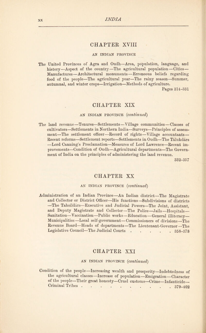 CHAPTER XVIII AN INMAN PROVINCE The United Provinces of Agra and Oudh—Area, population, language, and history—Aspect of the country—The agricultural population—Cities — Manufactures—Architectural monuments—Erroneous beliefs regarding food of the people—The agricultural year—The rainy season—Summer, autumnal, and winter crops—Irrigation—Methods of agriculture. Pages 314-331 CHAPTER XIX an Indian province (continued) The land revenue—Tenures—Settlements—Village communities — Classes of cultivators—Settlements in Northern India—Surveys—Principles of assess- ment—The settlement officer—Record of rights—Village accountants — Recent reforms—Settlement reports—Settlements in Oudh—The Talukdars —Lord Canning’s Proclamation—Measures of Lord Lawrence—Recent im- provements—Condition of Oudh—Agricultural departments—The Govern- ment of India on the principles of administering the land revenue. 332-357 CHAPTER XX an Indian province (continued) Administration of an Indian Province—An Indian district—The Magistrate and Collector or District Officer—His functions—Subdivisions of districts —The Tahsildars—Executive and Judicial Powers—The Joint, Assistant, and Deputy Magistrate and Collector—The Police—Jails—Hospitals — Sanitation—Vaccination—Public works—Education—General illiteracy— Municipalities—Local self-government—Commissioners of divisions—The Revenue Board—Heads of departments—The Lieutenant-Governor—The Legislative Council—The Judicial Courts 358-378 CHAPTER XXI an Indian province {continued) Condition of the people—Increasing wealth and prosperity—Indebtedness of the agricultural classes—Increase of population—Emigration—Character of the people—Their great honesty—Cruel customs—Crime—Infanticide- Criminal Tribes 379-402