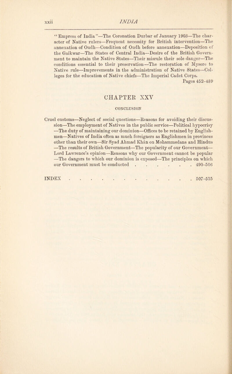 “Empress of India”—The Coronation Durbar of January 1903—The char- acter of Native rulers—Frequent necessity for British intervention—The annexation of Oudh—Condition of Oudh before annexation—Deposition of the Gaikwar—The States of Central India—Desire of the British Govern- ment to maintain the Native States—Their misrule their sole danger—The conditions essential to their preservation—The restoration of Mysore to Native rule—Improvements in the administration of Native States—Col- leges for the education of Native chiefs—The Imperial Cadet Corps. Pages 452-489 CHAPTER XXV CONCLUSION Cruel customs—Neglect of social questions—Reasons for avoiding their discus- sion—The employment of Natives in the public service—Political hypocrisy —The duty of maintaining our dominion—Offices to be retained by English- men—Natives of India often as much foreigners as Englishmen in provinces other than their own—Sir Syad Ahmad Khan on Mohammedans and Hindus —The results of British Government—The popularity of our Government— Lord Lawrence’s opinion—Reasons why our Government cannot be popular —The dangers to which our dominion is exposed—The principles on which our Government must be conducted ...... 490-506 INDEX 507-515