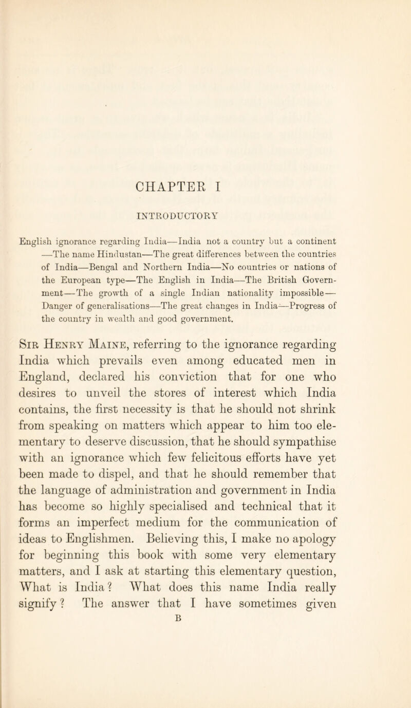INTRODUCTORY English ignorance regarding India—India not a country but a continent —The name Hindustan—The great differences between the countries of India—Bengal and Northern India—No countries or nations of the European type—The English in India—The British Govern- ment—The growth of a single Indian nationality impossible — Danger of generalisations—The great changes in Indian—Progress of the country in wealth and good government. Sir Henry Maine, referring to the ignorance regarding India which prevails even among educated men in England, declared his conviction that for one who desires to unveil the stores of interest which India contains, the first necessity is that he should not shrink from speaking on matters which appear to him too ele- mentary to deserve discussion, that he should sympathise with an ignorance which few felicitous efforts have yet been made to dispel, and that he should remember that the language of administration and government in India has become so highly specialised and technical that it forms an imperfect medium for the communication of ideas to Englishmen. Believing this, I make no apology for beginning this book with some very elementary matters, and I ask at starting this elementary question, What is India ? What does this name India really signify ? The answer that I have sometimes given B
