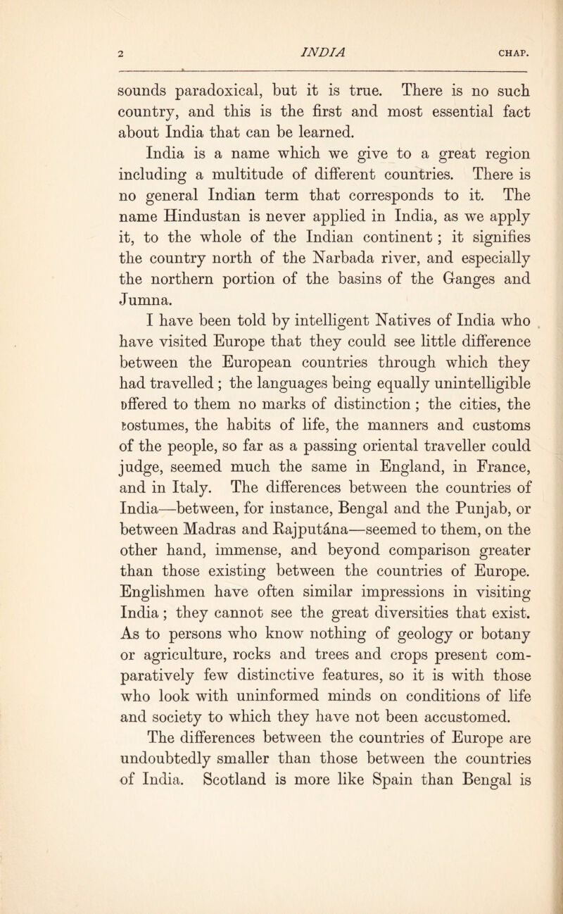 sounds paradoxical, but it is true. There is no such country, and this is the first and most essential fact about India that can be learned. India is a name which we give to a great region including a multitude of different countries. There is no general Indian term that corresponds to it. The name Hindustan is never applied in India, as we apply it, to the whole of the Indian continent; it signifies the country north of the Narbada river, and especially the northern portion of the basins of the Ganges and Jumna. I have been told by intelligent Natives of India who have visited Europe that they could see little difference between the European countries through which they had travelled ; the languages being equally unintelligible offered to them no marks of distinction; the cities, the sostumes, the habits of life, the manners and customs of the people, so far as a passing oriental traveller could judge, seemed much the same in England, in France, and in Italy. The differences between the countries of India—between, for instance, Bengal and the Punjab, or between Madras and Bajputana—seemed to them, on the other hand, immense, and beyond comparison greater than those existing between the countries of Europe. Englishmen have often similar impressions in visiting India; they cannot see the great diversities that exist. As to persons who know nothing of geology or botany or agriculture, rocks and trees and crops present com- paratively few distinctive features, so it is with those who look with uninformed minds on conditions of life and society to which they have not been accustomed. The differences between the countries of Europe are undoubtedly smaller than those between the countries of India. Scotland is more like Spain than Bengal is