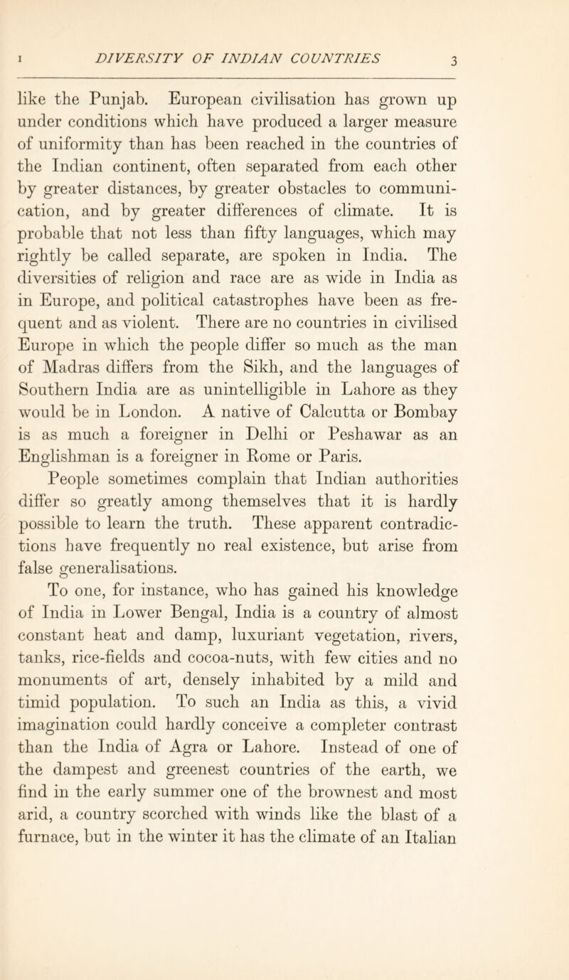 like the Punjab. European civilisation has grown up under conditions which have produced a larger measure of uniformity than has been reached in the countries of the Indian continent, often separated from each other by greater distances, by greater obstacles to communi- cation, and by greater differences of climate. It is probable that not less than fifty languages, which may rightly be called separate, are spoken in India. The diversities of religion and race are as wide in India as in Europe, and political catastrophes have been as fre- quent and as violent. There are no countries in civilised Europe in which the people differ so much as the man of Madras differs from the Sikh, and the languages of Southern India are as unintelligible in Lahore as they would be in London. A native of Calcutta or Bombay is as much a foreigner in Delhi or Peshawar as an Englishman is a foreigner in Rome or Paris. People sometimes complain that Indian authorities differ so greatly among themselves that it is hardly possible to learn the truth. These apparent contradic- tions have frequently no real existence, but arise from false Generalisations. O To one, for instance, who has gained his knowledge of India in Lower Bengal, India is a country of almost constant heat and damp, luxuriant vegetation, rivers, tanks, rice-fields and cocoa-nuts, with few cities and no monuments of art, densely inhabited by a mild and timid population. To such an India as this, a vivid imagination could hardly conceive a completer contrast than the India of Agra or Lahore. Instead of one of the dampest and greenest countries of the earth, we find in the early summer one of the brownest and most arid, a country scorched with winds like the blast of a furnace, but in the winter it has the climate of an Italian