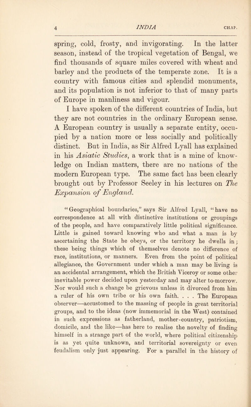 spring, cold, frosty, and invigorating. In the latter season, instead of the tropical vegetation of Bengal, we find thousands of square miles covered with wheat and barley and the products of the temperate zone. It is a country with famous cities and splendid monuments, and its population is not inferior to that of many parts of Europe in manliness and vigour. I have spoken of the different countries of India, but they are not countries in the ordinary European sense. A European country is usually a separate entity, occu- pied by a nation more or less socially and politically distinct. But in India, as Sir Alfred Lyall has explained in his Asiatic Studies, a work that is a mine of know- ledge on Indian matters, there are no nations of the modern European type. The same fact has been clearly brought out by Professor Seeley in his lectures on The Expansion of England. “ Geographical boundaries,” says Sir Alfred Lyall, “ have no correspondence at all with distinctive institutions or groupings of the people, and have comparatively little political significance. Little is gained toward knowing who and what a man is by ascertaining the State he obeys, or the territory he dwells in; these being things which of themselves denote no difference of race, institutions, or manners. Even from the point of political allegiance, the Government under which a man may be living is an accidental arrangement, which the British Viceroy or some other inevitable power decided upon yesterday and may alter to-morrow. Nor would such a change be grievous unless it divorced from him a ruler of his own tribe or his own faith. . . . The European observer—accustomed to the massing of people in great territorial groups, and to the ideas (now immemorial in the West) contained in such expressions as fatherland, mother-country, patriotism, domicile, and the like—has here to realise the novelty of finding himself in a strange part of the world, where political citizenship is as yet quite unknown, and territorial sovereignty or even feudalism only just appearing. For a parallel in the history of