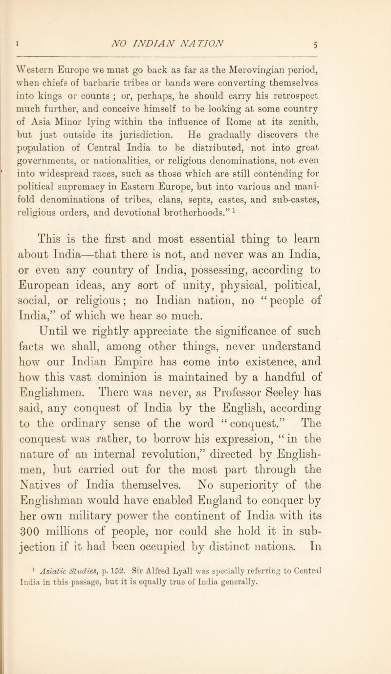 Western Europe we must go back as far as the Merovingian period, when chiefs of barbaric tribes or bands were converting themselves into kings or counts ; or, perhaps, he should carry his retrospect much further, and conceive himself to be looking at some country of Asia Minor lying within the influence of Rome at its zenith, but just outside its jurisdiction. He gradually discovers the population of Central India to be distributed, not into great governments, or nationalities, or religious denominations, not even into widespread races, such as those which are still contending for political supremacy in Eastern Europe, but into various and mani- fold denominations of tribes, clans, septs, castes, and sub-castes, religious orders, and devotional brotherhoods.” 1 This is the first and most essential thing to learn about India—that there is not, and never was an India, or even any country of India, possessing, according to European ideas, any sort of unity, physical, political, social, or religious; no Indian nation, no “ people of India,” of which we hear so much. Until we rightly appreciate the significance of such facts we shall, among other things, never understand how our Indian Empire has come into existence, and how this vast dominion is maintained by a handful of Englishmen. There was never, as Professor Seeley has said, any conquest of India by the English, according to the ordinary sense of the word “conquest.” The conquest was rather, to borrow his expression, “ in the nature of an internal revolution,” directed by English- men, but carried out for the most part through the Natives of India themselves. No superiority of the Englishman would have enabled England to conquer by her own military power the continent of India with its 300 millions of people, nor could she hold it in sub- jection if it had been occupied by distinct nations. In 1 Asiatic Studies, p. 152. Sir Alfred Lyall was specially referring to Central India in this passage, but it is equally true of India generally.