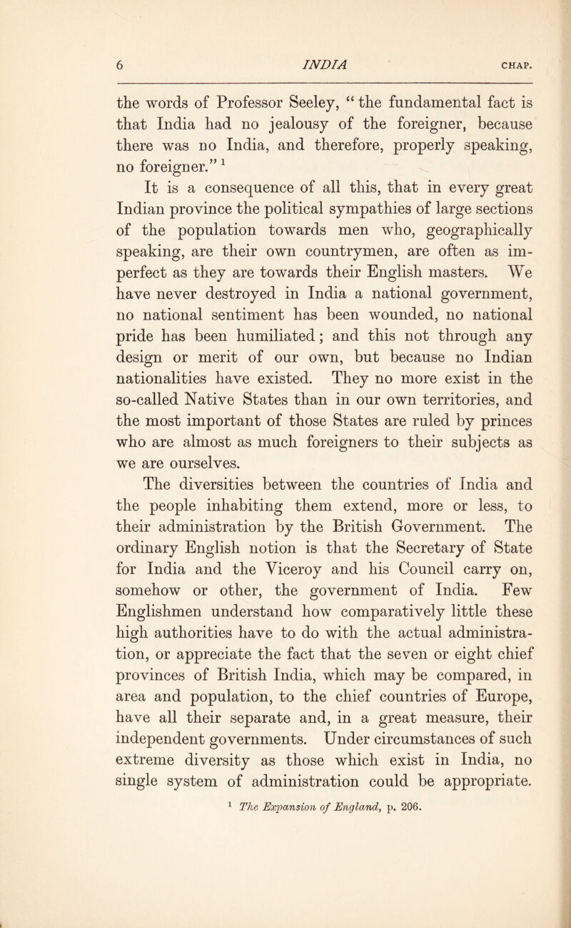 the words of Professor Seeley, “ the fundamental fact is that India had no jealousy of the foreigner, because there was no India, and therefore, properly speaking, no foreigner.” 1 It is a consequence of all this, that in every great Indian province the political sympathies of large sections of the population towards men who, geographically speaking, are their own countrymen, are often as im- perfect as they are towards their English masters. We have never destroyed in India a national government, no national sentiment has been wounded, no national pride has been humiliated; and this not through any design or merit of our own, but because no Indian nationalities have existed. They no more exist in the so-called Native States than in our own territories, and the most important of those States are ruled by princes who are almost as much foreigners to their subjects as we are ourselves. The diversities between the countries of India and the people inhabiting them extend, more or less, to their administration by the British Government. The ordinary English notion is that the Secretary of State for India and the Viceroy and his Council carry on, somehow or other, the government of India. Few Englishmen understand how comparatively little these high authorities have to do with the actual administra- tion, or appreciate the fact that the seven or eight chief provinces of British India, which may be compared, in area and population, to the chief countries of Europe, have all their separate and, in a great measure, their independent governments. Under circumstances of such extreme diversity as those which exist in India, no single system of administration could be appropriate. 1 The Expansion of England, p. 206.