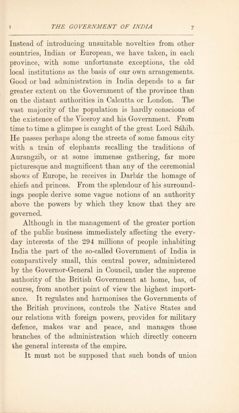 Instead of introducing unsuitable novelties from other countries, Indian or European, we have taken, in each province, with some unfortunate exceptions, the old local institutions as the basis of our own arrangements. Good or bad administration in India depends to a far greater extent on the Government of the province than on the distant authorities in Calcutta or London. The vast majority of the population is hardly conscious of the existence of the Viceroy and his Government. From time to time a glimpse is caught of the great Lord Sahib. He passes perhaps along the streets of some famous city with a train of elephants recalling the traditions of Aurangzib, or at some immense gathering, far more picturesque and magnificent than any of the ceremonial shows of Europe, he receives in Darbdr the homage of chiefs and princes. From the splendour of his surround- ings people derive some vague notions of an authority above the powers by which they know that they are governed. Although in the management of the greater portion of the public business immediately affecting the every- day interests of the 294 millions of people inhabiting India the part of the so-called Government of India is comparatively small, this central power, administered by the Governor-General in Council, under the supreme authority of the British Government at home, has, of course, from another point of view the highest import- ance. It regulates and harmonises the Governments of the British provinces, controls the Native States and our relations with foreign powers, provides for military defence, makes war and peace, and manages those branches, of the administration which directly concern the general interests of the empire. It must not be supposed that such bonds of union