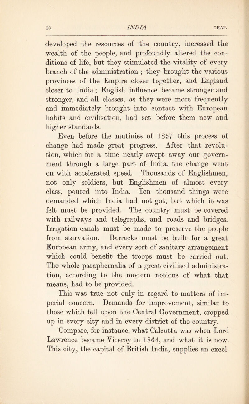developed the resources of the country, increased the wealth of the people, and profoundly altered the con- ditions of life, but they stimulated the vitality of every branch of the administration ; they brought the various provinces of the Empire closer together, and England closer to India; English influence became stronger and stronger, and all classes, as they were more frequently and immediately brought into contact with European habits and civilisation, had set before them new and higher standards. Even before the mutinies of 1857 this process of change had made great progress. After that revolu- tion, which for a time nearly swept away our govern- ment through a large part of India, the change went on with accelerated speed. Thousands of Englishmen, not only soldiers, but Englishmen of almost every class, poured into India. Ten thousand things were demanded which India had not got, but which it was felt must be provided. The country must be covered with railways and telegraphs, and roads and bridges. Irrigation canals must be made to preserve the people from starvation. Barracks must be built for a great European army, and every sort of sanitary arrangement which could benefit the troops must be carried out. The whole paraphernalia of a great civilised administra- tion, according to the modern notions of what that means, had to be provided. This was true not only in regard to matters of im- perial concern. Demands for improvement, similar to those which fell upon the Central Government, cropped up in every city and in every district of the country. Compare, for instance, what Calcutta was when Lord Lawrence became Viceroy in 1864, and what it is now. This city, the capital of British India, supplies an excel-
