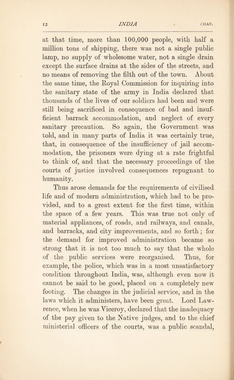 at that time, more than 100,000 people, with half a million tons of shipping, there was not a single public lamp, no supply of wholesome water, not a single drain except the surface drains at the sides of the streets, and no means of removing the filth out of the town. About the same time, the Royal Commission for inquiring into the sanitary state of the army in India declared that thousands of the lives of our soldiers had been and were still being sacrificed in consequence of bad and insuf- ficient barrack accommodation, and neglect of every sanitary precaution. So again, the Government was told, and in many parts of India it was certainly true, that, in consequence of the insufficiency of jail accom- modation, the prisoners were dying at a rate frightful to think of, and that the necessary proceedings of the courts of justice involved consequences repugnant to humanity. Thus arose demands for the requirements of civilised life and of modern administration, which had to be pro- vided, and to a great extent for the first time, within the space of a few years. This was true not only of material appliances, of roads, and railways, and canals, and barracks, and city improvements, and so forth; for the demand for improved administration became so strong that it is not too much to say that the whole of the public services were reorganised. Thus, for example, the police, which was in a most unsatisfactory condition throughout India, was, although even now it cannot be said to be good, placed on a completely new footing. The changes in the judicial service, and in the laws which it administers, have been great. Lord Law- rence, when he was Viceroy, declared that the inadequacy of the pay given to the Native judges, and to the chief ministerial officers of the courts, was a public scandal,