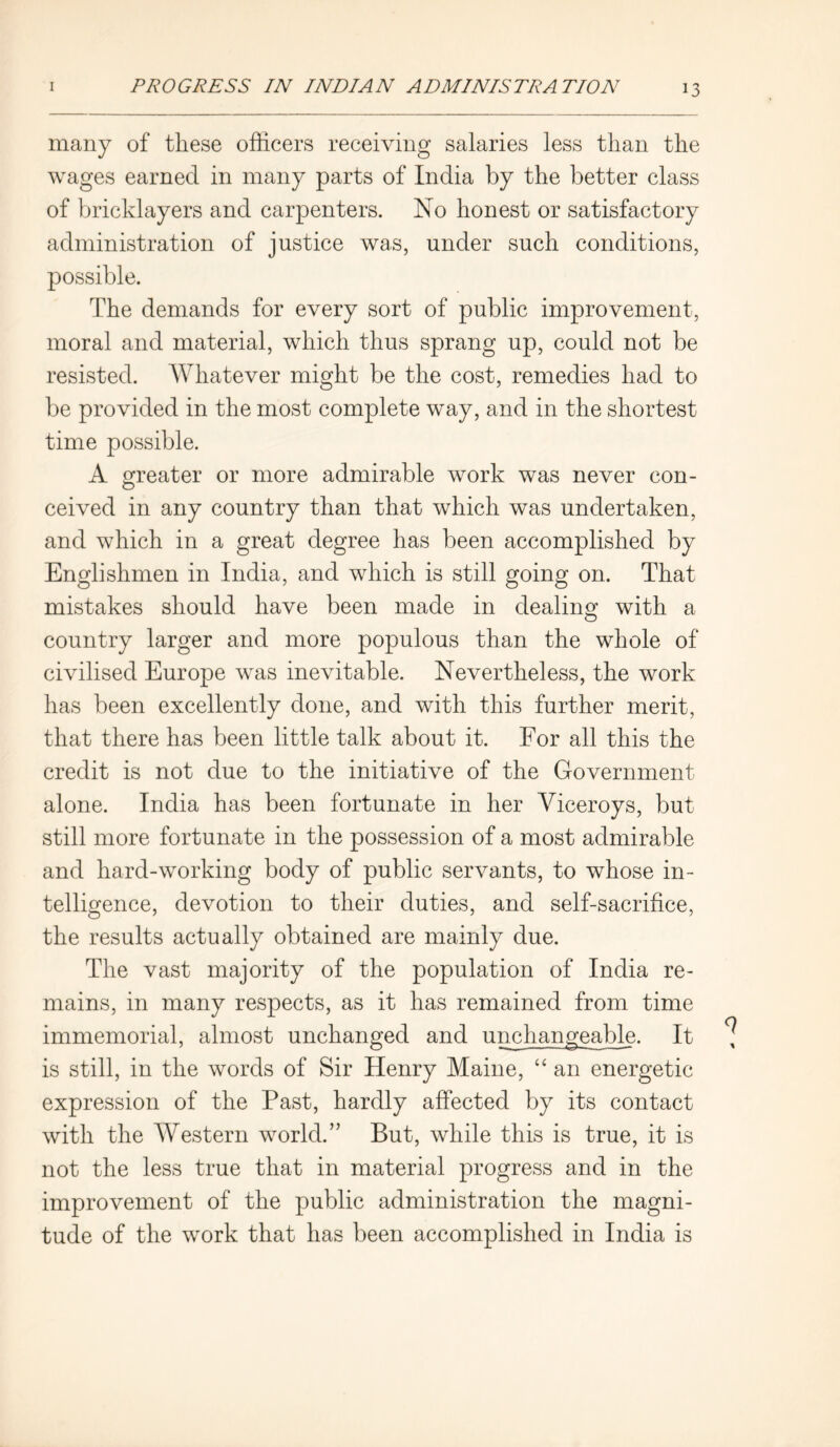 many of these officers receiving salaries less than the wages earned in many parts of India by the better class of bricklayers and carpenters. No honest or satisfactory administration of justice was, under such conditions, possible. The demands for every sort of public improvement, moral and material, which thus sprang up, could not be resisted. Whatever might be the cost, remedies had to be provided in the most complete way, and in the shortest time possible. A greater or more admirable work was never con- ceived in any country than that which was undertaken, and which in a great degree has been accomplished by Englishmen in India, and which is still going on. That mistakes should have been made in dealing with a country larger and more populous than the whole of civilised Europe was inevitable. Nevertheless, the work has been excellently done, and with this further merit, that there has been little talk about it. For all this the credit is not due to the initiative of the Government alone. India has been fortunate in her Viceroys, but still more fortunate in the possession of a most admirable and hard-working body of public servants, to whose in- telligence, devotion to their duties, and self-sacrifice, the results actually obtained are mainly due. The vast majority of the population of India re- mains, in many respects, as it has remained from time immemorial, almost unchanged and unchangeable. It is still, in the words of Sir Henry Maine, “ an energetic expression of the Past, hardly affected by its contact with the Western world.” But, while this is true, it is not the less true that in material progress and in the improvement of the public administration the magni- tude of the work that has been accomplished in India is