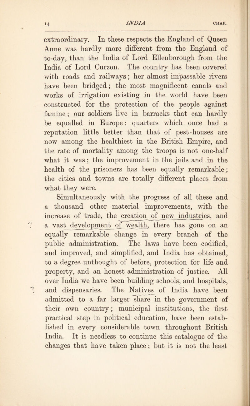 extraordinary. In these respects the England of Queen Anne was hardly more different from the England of to-day, than the India of Lord Ellenborough from the India of Lord Curzon. The country has been covered with roads and railways; her almost impassable rivers have been bridged; the most magnificent canals and works of irrigation existing in the world have been constructed for the protection of the people against famine; our soldiers live in barracks that can hardly be equalled in Europe: quarters which once had a reputation little better than that of pest-houses are now among the healthiest in the British Empire, and the rate of mortality among the troops is not one-half what it was; the improvement in the jails and in the health of the prisoners has been equally remarkable; the cities and towns are totally different places from what they were. Simultaneously with the progress of all these and a thousand other material improvements, with the increase of trade, the creation of new industries, and a vast development of^ wealth, there has gone on an equally remarkable change in every branch of the public administration. The laws have been codified, and improved, and simplified, and India has obtained, to a degree unthought of before, protection for life and property, and an honest administration of justice. All over India we have been building schools, and hospitals, and dispensaries. The Natives of India have been admitted to a far larger share in the government of their own country; municipal institutions, the first practical step in political education, have been estab- lished in every considerable town throughout British India. It is needless to continue this catalogue of the O changes that have taken place; but it is not the least