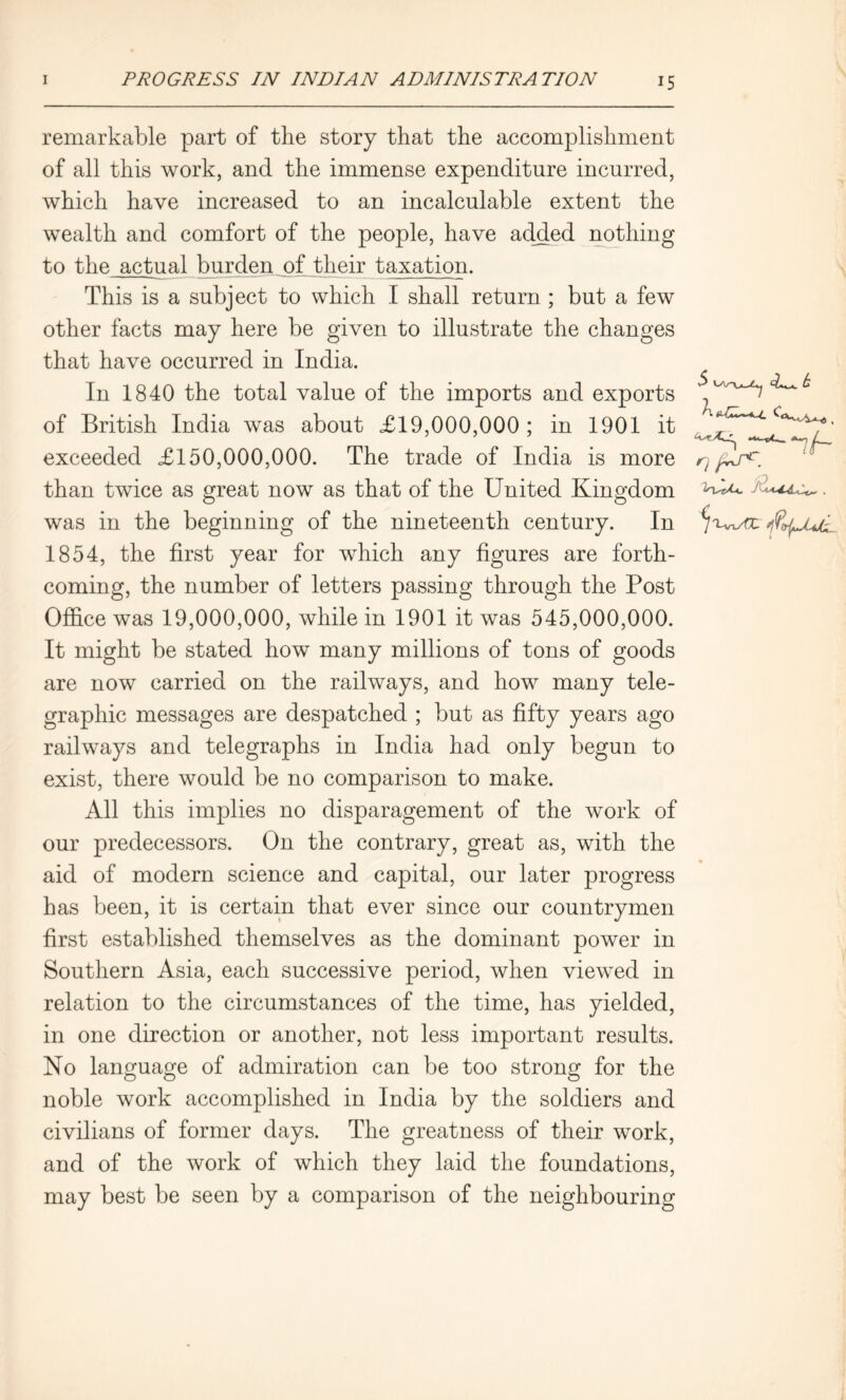 remarkable part of the story that the accomplishment of all this work, and the immense expenditure incurred, which have increased to an incalculable extent the wealth and comfort of the people, have added nothing to the actual burden of their taxation. This is a subject to which I shall return ; but a few other facts may here be given to illustrate the changes that have occurred in India. In 1840 the total value of the imports and exports of British India was about £19,000,000 ; in 1901 it exceeded £150,000,000. The trade of India is more than twice as great now as that of the United Kingdom was in the beginning of the nineteenth century. In 1854, the first year for which any figures are forth- coming, the number of letters passing through the Post Office was 19,000,000, while in 1901 it was 545,000,000. It might be stated how many millions of tons of goods are now carried on the railways, and how many tele- graphic messages are despatched ; but as fifty years ago railways and telegraphs in India had only begun to exist, there would be no comparison to make. All this implies no disparagement of the work of our predecessors. On the contrary, great as, with the aid of modern science and capital, our later progress has been, it is certain that ever since our countrymen first established themselves as the dominant power in Southern Asia, each successive period, when viewed in relation to the circumstances of the time, has yielded, in one direction or another, not less important results. No language of admiration can be too strong for the noble work accomplished in India by the soldiers and civilians of former days. The greatness of their work, and of the work of which they laid the foundations, may best be seen by a comparison of the neighbouring $ b C, nh