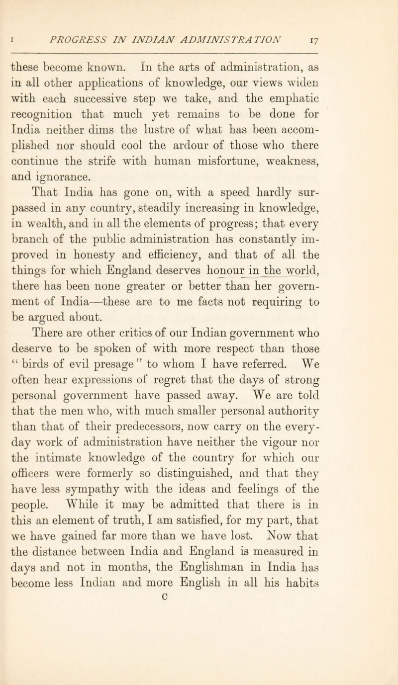 these become known. In the arts of administration, as in all other applications of knowledge, our views widen with each successive step we take, and the emphatic recognition that much yet remains to be done for India neither dims the lustre of what has been accom- plished nor should cool the ardour of those who there continue the strife with human misfortune, weakness, and ignorance. That India has gone on, with a speed hardly sur- passed in any country, steadily increasing in knowledge, in wealth, and in all the elements of progress; that every branch of the public administration has constantly im- proved in honesty and efficiency, and that of all the things for which England deserves honour in the world, there has been none greater or better than her govern- ment of India—these are to me facts not requiring to be argued about. There are other critics of our Indian government who deserve to be spoken of with more respect than those “ birds of evil presage” to whom I have referred. We often hear expressions of regret that the days of strong personal government have passed away. We are told that the men who, with much smaller personal authority than that of their predecessors, now carry on the every- day work of administration have neither the vigour nor the intimate knowledge of the country for which our officers were formerly so distinguished, and that they have less sympathy with the ideas and feelings of the people. While it may be admitted that there is in this an element of truth, I am satisfied, for my part, that we have gained far more than we have lost. Now that the distance between India and England is measured in days and not in months, the Englishman in India has become less Indian and more English in all his habits C