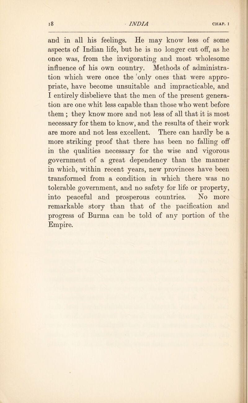 and in all his feelings. He may know less of some aspects of Indian life, but he is no longer cut off, as he once was, from the invigorating and most wholesome influence of his own country. Methods of administra- tion which were once the only ones that were appro- priate, have become unsuitable and impracticable, and I entirely disbelieve that the men of the present genera- tion are one whit less capable than those who went before them ; they know more and not less of all that it is most necessary for them to know, and the results of their work are more and not less excellent. There can hardly be a more striking proof that there has been no falling off in the qualities necessary for the wise and vigorous government of a great dependency than the manner in which, within recent years, new provinces have been transformed from a condition in which there was no tolerable government, and no safety for life or property, into peaceful and prosperous countries. No more remarkable story than that of the pacification and progress of Burma can be told of any portion of the Empire.