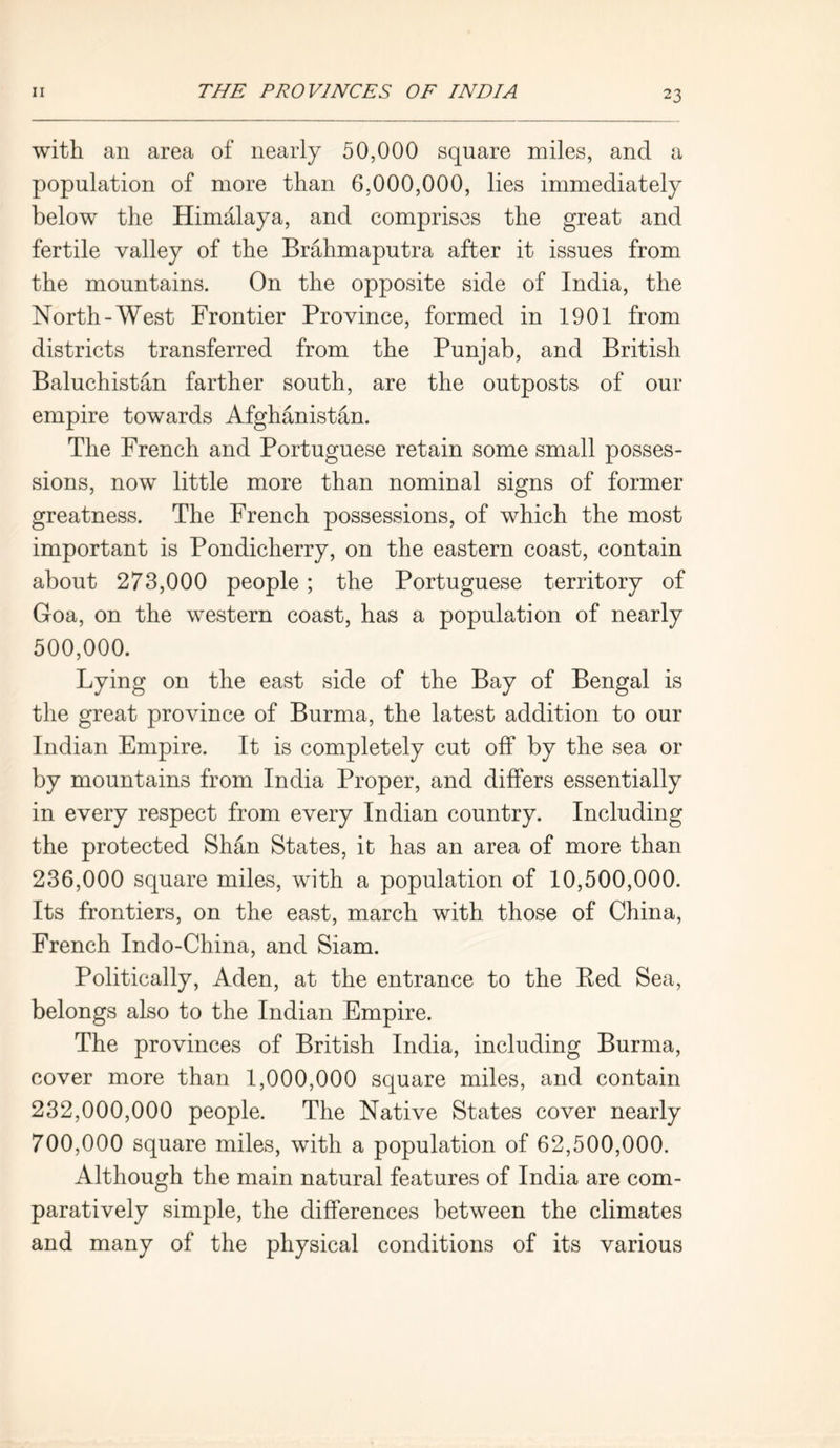 with an area of nearly 50,000 square miles, and a population of more than 6,000,000, lies immediately below the Himalaya, and comprises the great and fertile valley of the Brahmaputra after it issues from the mountains. On the opposite side of India, the North-West Frontier Province, formed in 1901 from districts transferred from the Punjab, and British Baluchistan farther south, are the outposts of our empire towards Afghanistan. The French and Portuguese retain some small posses- sions, now little more than nominal signs of former greatness. The French possessions, of which the most important is Pondicherry, on the eastern coast, contain about 273,000 people ; the Portuguese territory of Goa, on the western coast, has a population of nearly 500.000. Lying on the east side of the Bay of Bengal is the great province of Burma, the latest addition to our Indian Empire. It is completely cut off by the sea or by mountains from India Proper, and differs essentially in every respect from every Indian country. Including the protected Shan States, it has an area of more than 236.000 square miles, with a population of 10,500,000. Its frontiers, on the east, march with those of China, French Indo-China, and Siam. Politically, Aden, at the entrance to the Eed Sea, belongs also to the Indian Empire. The provinces of British India, including Burma, cover more than 1,000,000 square miles, and contain 232.000. 000 people. The Native States cover nearly 700.000 square miles, with a population of 62,500,000. Although the main natural features of India are com- paratively simple, the differences between the climates and many of the physical conditions of its various