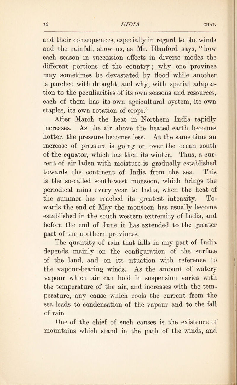 and their consequences, especially in regard to the winds and the rainfall, show us, as Mr. Blanford says, “ how each season in succession affects in diverse modes the different portions of the country; why one province may sometimes be devastated by flood while another is parched with drought, and why, with special adapta- tion to the peculiarities of its own seasons and resources, each of them has its own agricultural system, its own staples, its own rotation of crops.” After March the heat in Northern India rapidly increases. As the air above the heated earth becomes hotter, the pressure becomes less. At the same time an increase of pressure is going on over the ocean south of the equator, which has then its winter. Thus, a cur- rent of air laden with moisture is gradually established towards the continent of India from the sea. This is the so-called south-west monsoon, which brings the periodical rains every year to India, when the heat of the summer has reached its greatest intensity. To- wards the end of May the monsoon has usually become established in the south-western extremity of India, and before the end of June it has extended to the greater part of the northern provinces. The quantity of rain that falls in any part of India depends mainly on the configuration of the surface of the land, and on its situation with reference to the vapour-bearing winds. As the amount of watery vapour which air can hold in suspension varies with the temperature of the air, and increases with the tem- perature, any cause which cools the current from the sea leads to condensation of the vapour and to the fall of rain. One of the chief of such causes is the existence of mountains which stand in the path of the winds, and