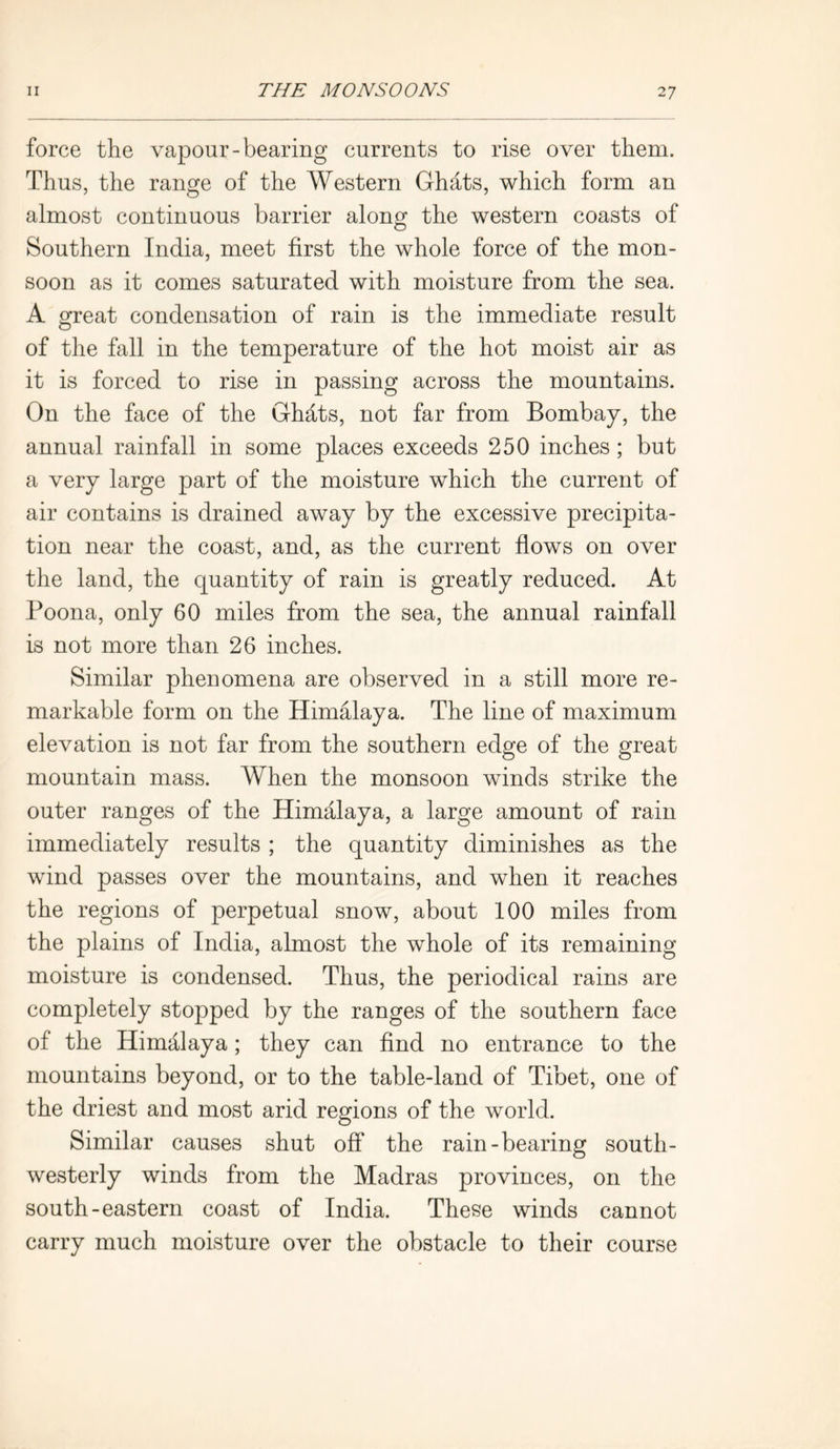 force the vapour-bearing currents to rise over them. Thus, the range of the Western Ghats, which form an almost continuous barrier along the western coasts of Southern India, meet first the whole force of the mon- soon as it comes saturated with moisture from the sea. A great condensation of rain is the immediate result of the fall in the temperature of the hot moist air as it is forced to rise in passing across the mountains. On the face of the GMts, not far from Bombay, the annual rainfall in some places exceeds 250 inches; but a very large part of the moisture which the current of air contains is drained away by the excessive precipita- tion near the coast, and, as the current flows on over the land, the quantity of rain is greatly reduced. At Poona, only 60 miles from the sea, the annual rainfall is not more than 26 inches. Similar phenomena are observed in a still more re- markable form on the Himalaya. The line of maximum elevation is not far from the southern edge of the great mountain mass. When the monsoon winds strike the outer ranges of the Himalaya, a large amount of rain immediately results ; the quantity diminishes as the wind passes over the mountains, and when it reaches the regions of perpetual snow, about 100 miles from the plains of India, almost the whole of its remaining moisture is condensed. Thus, the periodical rains are completely stopped by the ranges of the southern face of the Himalaya; they can find no entrance to the mountains beyond, or to the table-land of Tibet, one of the driest and most arid regions of the world. Similar causes shut off the rain-bearing south- westerly winds from the Madras provinces, on the south-eastern coast of India. These winds cannot carry much moisture over the obstacle to their course