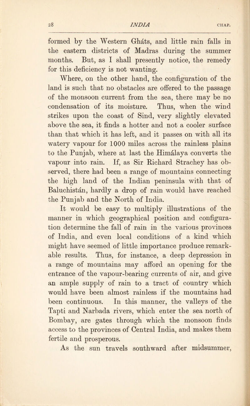 formed by the Western Ghats, and little rain falls in the eastern districts of Madras during the summer months. But, as I shall presently notice, the remedy for this deficiency is not wanting. Where, on the other hand, the configuration of the land is such that no obstacles are offered to the passage of the monsoon current from the sea, there may be no condensation of its moisture. Thus, when the wind strikes upon the coast of Sind, very slightly elevated above the sea, it finds a hotter and not a cooler surface than that which it has left, and it passes on with all its watery vapour for 1000 miles across the rainless plains to the Punjab, where at last the Himalaya converts the vapour into rain. If, as Sir Eichard Strachey has ob- served, there had been a range of mountains connecting the high land of the Indian peninsula with that of Baluchistan, hardly a drop of rain would have reached the Punjab and the North of India. It would be easy to multiply illustrations of the manner in which geographical position and configura- tion determine the fall of rain in the various provinces of India, and even local conditions of a kind which might have seemed of little importance produce remark- able results. Thus, for instance, a deep depression in a range of mountains may afford an opening for the entrance of the vapour-bearing currents of air, and give an ample supply of rain to a tract of country which would have been almost rainless if the mountains had been continuous. In this manner, the valleys of the Tapti and Narbada rivers, which enter the sea north of Bombay, are gates through which the monsoon finds access to the provinces of Central India, and makes them fertile and prosperous. As the sun travels southward after midsummer,
