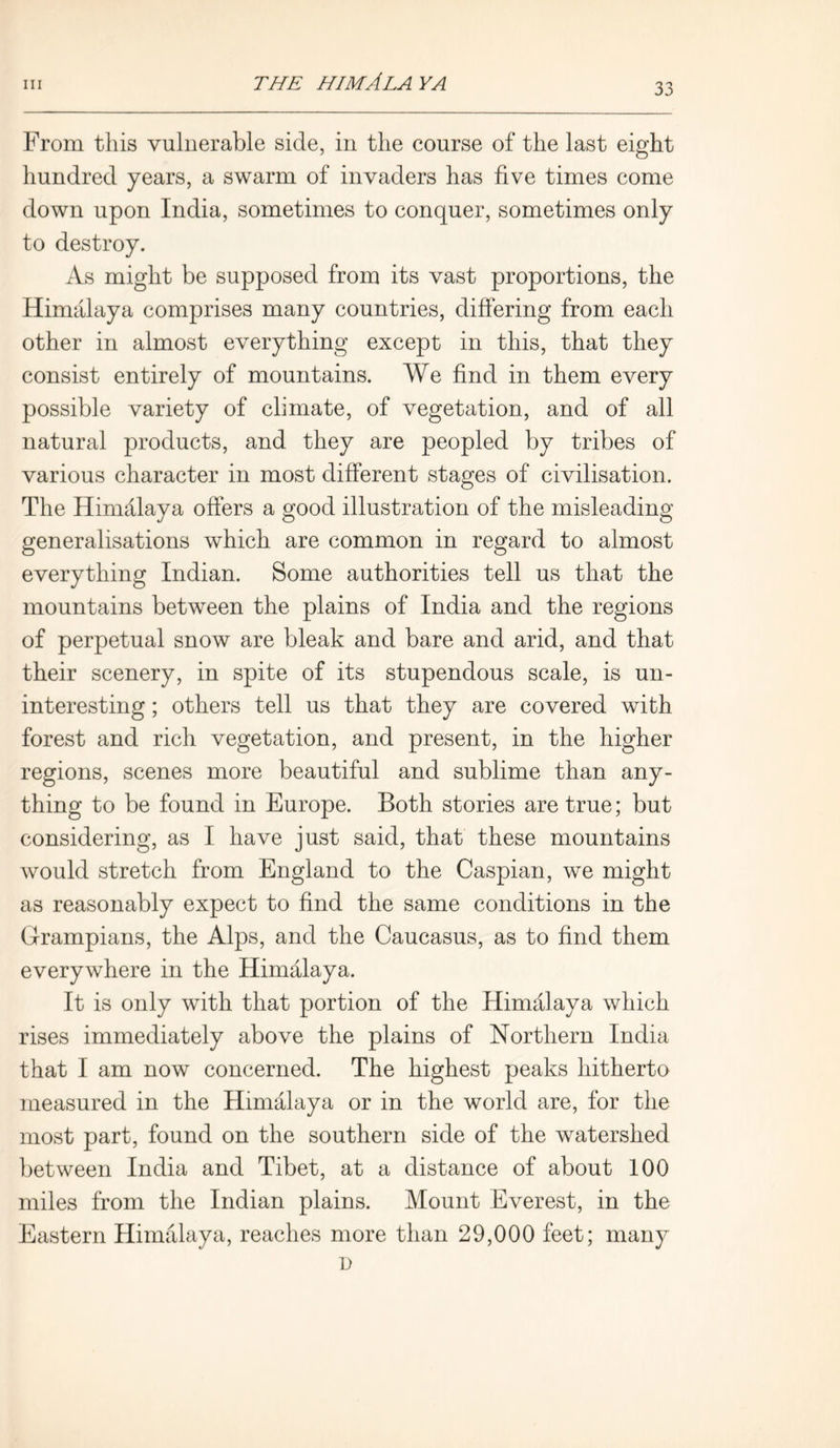 THE HIMALAYA From this vulnerable side, in the course of the last eight hundred years, a swarm of invaders has five times come down upon India, sometimes to conquer, sometimes only to destroy. As might be supposed from its vast proportions, the Himalaya comprises many countries, differing from each other in almost everything except in this, that they consist entirely of mountains. We find in them every possible variety of climate, of vegetation, and of all natural products, and they are peopled by tribes of various character in most different stages of civilisation. The Himalaya offers a good illustration of the misleading generalisations which are common in regard to almost everything Indian. Some authorities tell us that the mountains between the plains of India and the regions of perpetual snow are bleak and bare and arid, and that their scenery, in spite of its stupendous scale, is un- interesting ; others tell us that they are covered with forest and rich vegetation, and present, in the higher regions, scenes more beautiful and sublime than any- thing to be found in Europe. Both stories are true; but considering, as I have just said, that these mountains would stretch from England to the Caspian, we might as reasonably expect to find the same conditions in the Grampians, the Alps, and the Caucasus, as to find them everywhere in the Himalaya. It is only with that portion of the Himalaya which rises immediately above the plains of Northern India that I am now concerned. The highest peaks hitherto measured in the Himalaya or in the world are, for the most part, found on the southern side of the watershed between India and Tibet, at a distance of about 100 miles from the Indian plains. Mount Everest, in the Eastern Himalaya, reaches more than 29,000 feet; many D