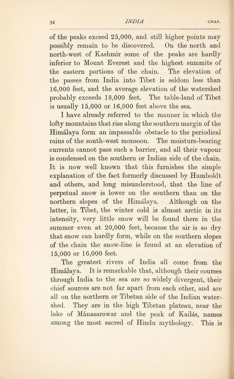 of the peaks exceed 25,000, and still higher points may possibly remain to be discovered. On the north and north-west of Kashmir some of the peaks are hardly inferior to Mount Everest and the highest summits of the eastern portions of the chain. The elevation of the passes from India into Tibet is seldom less than 16.000 feet, and the average elevation of the watershed probably exceeds 18,000 feet. The table-land of Tibet is usually 15,000 or 16,000 feet above the sea. I have already referred to the manner in which the lofty mountains that rise along the southern margin of the Himalaya form an impassable obstacle to the periodical rains of the south-west monsoon. The moisture-bearing currents cannot pass such a barrier, and all their vapour is condensed on the southern or Indian side of the chain. It is now well known that this furnishes the simple explanation of the fact formerly discussed by Humboldt and others, and long misunderstood, that the line of perpetual snow is lower on the southern than on the northern slopes of the Himalaya. Although on the latter, in Tibet, the winter cold is almost arctic in its intensity, very little snow will be found there in the summer even at 20,000 feet, because the air is so dry that snow can hardly form, while on the southern slopes of the chain the snow-line is found at an elevation of 15.000 or 16,000 feet. The greatest rivers of India all come from the Himalaya. It is remarkable that, although their courses through India to the sea are so widely divergent, their chief sources are not far apart from each other, and are all on the northern or Tibetan side of the Indian water- shed. They are in the high Tibetan plateau, near the lake of Manasarowar and the peak of Kailas, names among the most sacred of Hindu mythology. This is