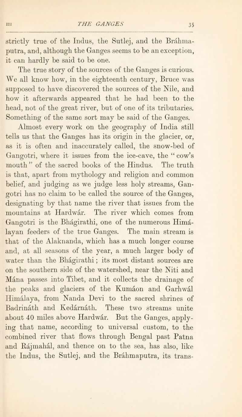 strictly true of the Indus, the Sutlej, and the Brahma- putra, and, although the Ganges seems to be an exception, it can hardly be said to be one. The true story of the sources of the Ganges is curious. We all know how, in the eighteenth century, Bruce was supposed to have discovered the sources of the Nile, and how it afterwards appeared that he had been to the head, not of the great river, but of one of its tributaries. Something of the same sort may be said of the Ganges. Almost every work on the geography of India still tells us that the Ganges has its origin in the glacier, or, as it is often and inaccurately called, the snow-bed of Gangotri, where it issues from the ice-cave, the “ cow’s mouth ” of the sacred books of the Hindus. The truth is that, apart from mythology and religion and common belief, and judging as we judge less holy streams, Gan- gotri has no claim to be called the source of the Ganges, designating by that name the river that issues from the mountains at Hardwar. The river which comes from Gangotri is the Bhagirathi, one of the numerous Hima- layan feeders of the true Ganges. The main stream is that of the Alaknanda, which has a much longer course and, at all seasons of the year, a much larger body of water than the Bhagirathi; its most distant sources are on the southern side of the watershed, near the Niti and Mana passes into Tibet, and it collects the drainage of the peaks and glaciers of the Kumaon and Garhwal Himalaya, from Nanda Devi to the sacred shrines of Badrinath and Kedarnath. These two streams unite about 40 miles above Hardwar. But the Ganges, apply- ing that name, according to universal custom, to the combined river that flows through Bengal past Patna and Rajmahal, and thence on to the sea, has also, like the Indus, the Sutlej, and the Brahmaputra, its trails-