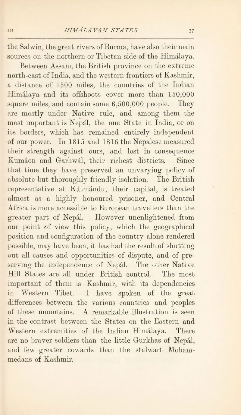 the Salwin, the great rivers of Burma, have also their main sources on the northern or Tibetan side of the Himalaya. Between Assam, the British province on the extreme north-east of India, and the western frontiers of Kashmir, a distance of 1500 miles, the countries of the Indian Himalaya and its offshoots cover more than 150,000 square miles, and contain some 6,500,000 people. They are mostly under Native rule, and among them the most important is Nepal, the one State in India, or on its borders, which has remained entirely independent of our power. In 1815 and 1816 the Nepalese measured their strength against ours, and lost in consequence Kumaon and Garhwal, their richest districts. Since that time they have preserved an unvarying policy of absolute but thoroughly friendly isolation. The British representative at Katmandu, their capital, is treated almost as a highly honoured prisoner, and Central Africa is more accessible to European travellers than the greater part of Nepal. However unenlightened from our point of view this policy, which the geographical position and configuration of the country alone rendered possible, may have been, it has had the result of shutting out all causes and opportunities of dispute, and of pre- serving the independence of Nepal. The other Native Hill States are all under British control. The most important of them is Kashmir, with its dependencies in AVestern Tibet. I have spoken of the great differences between the various countries and peoples of these mountains. A remarkable illustration is seen in the contrast between the States on the Eastern and AVAstern extremities of the Indian Himalaya. There are no braver soldiers than the little Gurkhas of Nepal, and few greater cowards than the stalwart Moham- medans of Kashmir.
