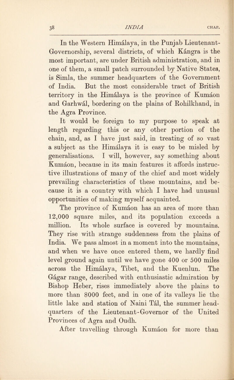 In the Western Himalaya, in the Punjab Lieutenant- Governorship, several districts, of which Kangra is the most important, are under British administration, and in one of them, a small patch surrounded by Native States, is Simla, the summer headquarters of the Government of India. But the most considerable tract of British territory in the Himalaya is the province of Kumaon and Garhwal, bordering on the plains of Rohilkhand, in the Agra Province. It would be foreign to my purpose to speak at length regarding this or any other portion of the chain, and, as I have just said, in treating of so vast a subject as the Himalaya it is easy to be misled by generalisations. I will, however, say something about Kumaon, because in its main features it affords instruc- tive illustrations of many of the chief and most widely prevailing characteristics of these mountains, and be- cause it is a country with which I have had unusual opportunities of making myself acquainted. The province of Kumaon has an area of more than 12,000 square miles, and its population exceeds a million. Its whole surface is covered by mountains. They rise with strange suddenness from the plains of India. We pass almost in a moment into the mountains, and when we have once entered them, we hardly find level ground again until we have gone 400 or 500 miles across the Himalaya, Tibet, and the Kuenlun. The Gagar range, described with enthusiastic admiration by Bishop Heber, rises immediately above the plains to more than 8000 feet, and in one of its valleys lie the little lake and station of Naini Tal, the summer head- quarters of the Lieutenant-Governor of the United Provinces of Agra and Oudh. After travelling through Kumaon for more than