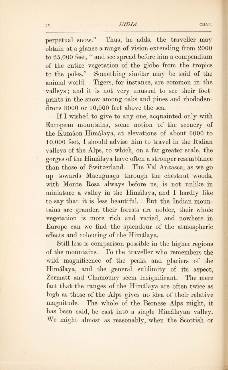 perpetual snow.” Thus, he adds, the traveller may obtain at a glance a range of vision extending from 2000 to 25,000 feet, “ and see spread before him a compendium of the entire vegetation of the globe from the tropics to the poles.” Something similar may be said of the animal world. Tigers, for instance, are common in the valleys; and it is not very unusual to see their foot- prints in the snow among oaks and pines and rhododen- drons 8000 or 10,000 feet above the sea. If I wished to give to any one, acquainted only with European mountains, some notion of the scenery of the Kumaon Himalaya, at elevations of about 6000 to 10,000 feet, I should advise him to travel in the Italian valleys of the Alps, to which, on a far greater scale, the gorges of the Himalaya have often a stronger resemblance than those of Switzerland. The Val Anzasca, as we go up towards Macugnaga through the chestnut woods, with Monte Eosa always before us, is not unlike in miniature a valley in the Himalaya, and I hardly like to say that it is less beautiful. But the Indian moun- tains are grander, their forests are nobler, their whole vegetation is more rich and varied, and nowhere in Europe can we find the splendour of the atmospheric effects and colouring of the Himalaya. Still less is comparison possible in the higher regions of the mountains. To the traveller who remembers the wild magnificence of the peaks and glaciers of the Himalaya, and the general sublimity of its aspect, Zermatt and Chamouny seem insignificant. The mere fact that the ranges of the Himalaya are often twice as high as those of the Alps gives no idea of their relative magnitude. The whole of the Bernese Alps might, it has been said, be cast into a single Himalayan valley. AVe might almost as reasonably, when the Scottish or