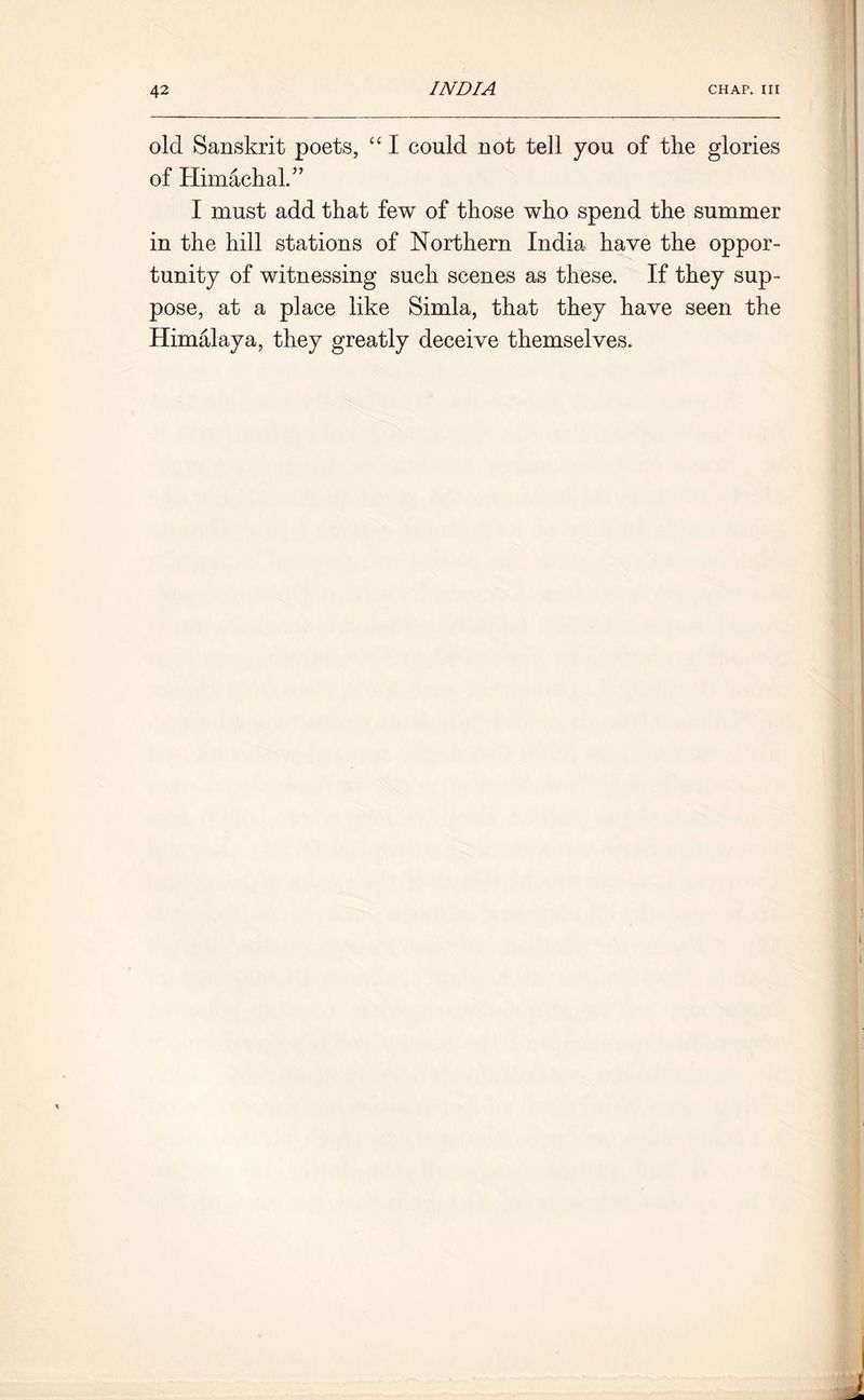 old Sanskrit poets, “ I could not tell you of the glories of Himachal.” I must add that few of those who spend the summer in the hill stations of Northern India have the oppor- tunity of witnessing such scenes as these. If they sup- pose, at a place like Simla, that they have seen the Himalaya, they greatly deceive themselves.