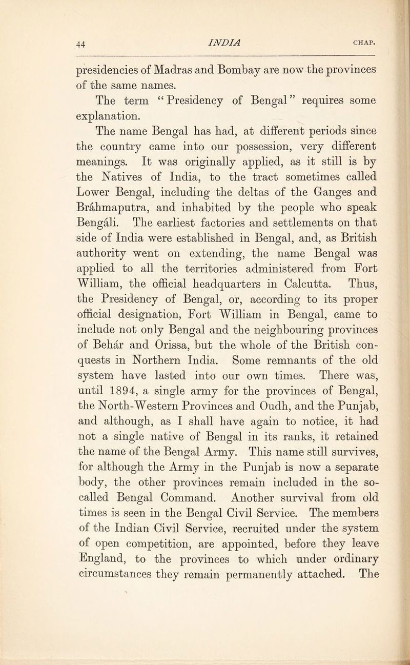 presidencies of Madras and Bombay are now the provinces of the same names. The term “Presidency of Bengal’’ requires some explanation. The name Bengal has had, at different periods since the country came into our possession, very different meanings. It was originally applied, as it still is by the Natives of India, to the tract sometimes called Lower Bengal, including the deltas of the Ganges and Brahmaputra, and inhabited by the people who speak Bengali. The earliest factories and settlements on that side of India were established in Bengal, and, as British authority went on extending, the name Bengal was applied to all the territories administered from Fort William, the official headquarters in Calcutta. Thus, the Presidency of Bengal, or, according to its proper official designation, Fort William in Bengal, came to include not only Bengal and the neighbouring provinces of Behar and Orissa, but the whole of the British con- quests in Northern India. Some remnants of the old system have lasted into our own times. There was, until 1894, a single army for the provinces of Bengal, the North-Western Provinces and Oudh, and the Punjab, and although, as I shall have again to notice, it had not a single native of Bengal in its ranks, it retained the name of the Bengal Army. This name still survives, for although the Army in the Punjab is now a separate body, the other provinces remain included in the so- called Bengal Command. Another survival from old times is seen in the Bengal Civil Service. The members of the Indian Civil Service, recruited under the system of open competition, are appointed, before they leave England, to the provinces to which under ordinary circumstances they remain permanently attached. The