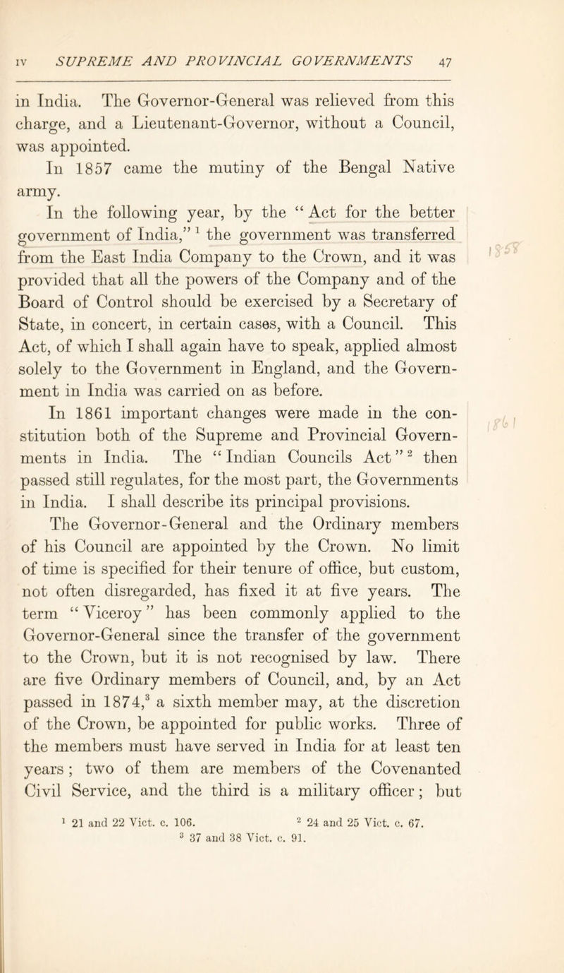 in India. The Governor-General was relieved from this charge, and a Lieutenant-Governor, without a Council, was appointed. In 1857 came the mutiny of the Bengal Native army. In the following year, by the “ Act for the better government of India,” 1 the government was transferred from the East India Company to the Crown, and it was provided that all the powers of the Company and of the Board of Control should be exercised by a Secretary of State, in concert, in certain cases, with a Council. This Act, of which I shall again have to speak, applied almost solely to the Government in England, and the Govern- ment in India was carried on as before. In 1861 important changes were made in the con- stitution both of the Supreme and Provincial Govern- ments in India. The “ Indian Councils Act ” 2 then passed still regulates, for the most part, the Governments in India. I shall describe its principal provisions. The Governor-General and the Ordinary members of his Council are appointed by the Crown. No limit of time is specified for their tenure of office, but custom, not often disregarded, has fixed it at five years. The term “ Viceroy ” has been commonly applied to the Governor-General since the transfer of the government to the Crown, but it is not recognised by law. There are five Ordinary members of Council, and, by an Act passed in 1874,3 a sixth member may, at the discretion of the Crown, be appointed for public works. Three of the members must have served in India for at least ten years ; two of them are members of the Covenanted Civil Service, and the third is a military officer; but 1 21 and 22 Viet. c. 106. 2 24 and 25 Viet. c. 67. 3 37 and 38 Viet. e. 91.