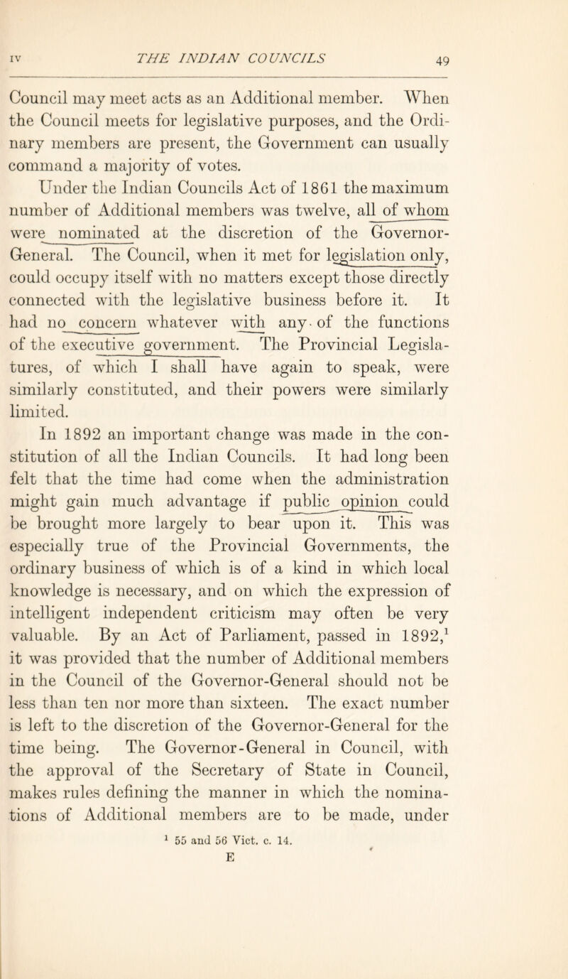 Council may meet acts as an Additional member. When the Council meets for legislative purposes, and the Ordi- nary members are present, the Government can usually command a majority of votes. Under the Indian Councils Act of 1861 the maximum number of Additional members was twelve, all of whom were nominated at the discretion of the Governor- — - — General. The Council, when it met for legislation only, could occupy itself with no matters except those directly connected with the legislative business before it. It had no concern whatever with any - of the functions of the executive government. The Provincial Legisla- tures, of which I shall have again to speak, were similarly constituted, and their powers were similarly limited. In 1892 an important change was made in the con- stitution of all the Indian Councils. It had long been felt that the time had come when the administration might gain much advantage if public opinion could be brought more largely to bear upon it. This was especially true of the Provincial Governments, the ordinary business of which is of a kind in which local knowledge is necessary, and on which the expression of intelligent independent criticism may often be very valuable. By an Act of Parliament, passed in 1892,1 it was provided that the number of Additional members in the Council of the Governor-General should not be less than ten nor more than sixteen. The exact number is left to the discretion of the Governor-General for the time being. The Governor-General in Council, with the approval of the Secretary of State in Council, makes rules defining the manner in which the nomina- tions of Additional members are to be made, under 1 55 and 56 Viet. c. 14. E