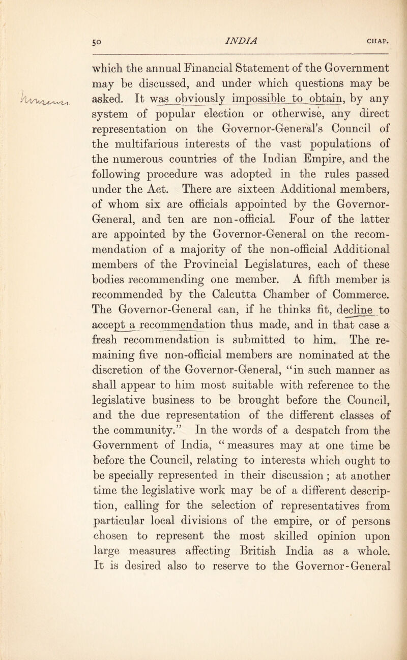 which the annual Financial Statement of the Government may be discussed, and under which questions may be asked. It was^qbviously impossible to obtain, by any system of popular election or otherwise, any direct representation on the Governor-Generars Council of the multifarious interests of the vast populations of the numerous countries of the Indian Empire, and the following procedure was adopted in the rules passed under the Act. There are sixteen Additional members, of whom six are officials appointed by the Governor- General, and ten are non-official. Four of the latter are appointed by the Governor-General on the recom- mendation of a majority of the non-official Additional members of the Provincial Legislatures, each of these bodies recommending one member. A fifth member is recommended by the Calcutta Chamber of Commerce. The Governor-General can, if he thinks fit, decline to accept_a recommendation thus made, and in that case a fresh recommendation is submitted to him. The re- maining five non-official members are nominated at the discretion of the Governor-General, “in such manner as shall appear to him most suitable with reference to the legislative business to be brought before the Council, and the due representation of the different classes of the community.” In the words of a despatch from the Government of India, “ measures may at one time be before the Council, relating to interests which ought to be specially represented in their discussion; at another time the legislative work may be of a different descrip- tion, calling for the selection of representatives from particular local divisions of the empire, or of persons chosen to represent the most skilled opinion upon large measures affecting British India as a whole. It is desired also to reserve to the Governor-General