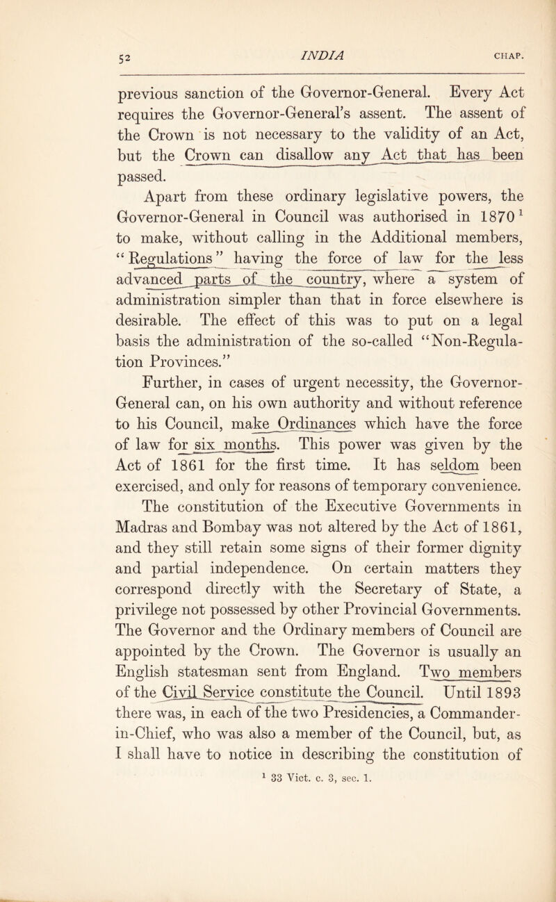 previous sanction of the Governor-General. Every Act requires the Governor-General’s assent. The assent of the Crown is not necessary to the validity of an Act, but the Crown can disallow airy Act that has been passed. Apart from these ordinary legislative powers, the Governor-General in Council was authorised in 1870 1 to make, without calling in the Additional members, “ Kegulations ” having the force of law for the less advanced parts of the country, where a system of administration simpler than that in force elsewhere is desirable. The effect of this was to put on a legal basis the administration of the so-called “Non-Regula- tion Provinces.” Further, in cases of urgent necessity, the Governor- General can, on his own authority and without reference to his Council, make Ordinances which have the force of law for six months. This power was given by the Act of 1861 for the first time. It has seldom been exercised, and only for reasons of temporary convenience. The constitution of the Executive Governments in Madras and Bombay was not altered by the Act of 1861, and they still retain some signs of their former dignity and partial independence. On certain matters they correspond directly with the Secretary of State, a privilege not possessed by other Provincial Governments. The Governor and the Ordinary members of Council are appointed by the Crown. The Governor is usually an English statesman sent from England. Two members of the CiviLSeryice constitute the Council. Until 1893 there was, in each of the two Presidencies, a Commander- in-Chief, who was also a member of the Council, but, as I shall have to notice in describing the constitution of 1 33 Viet. c. 3, sec. 1.