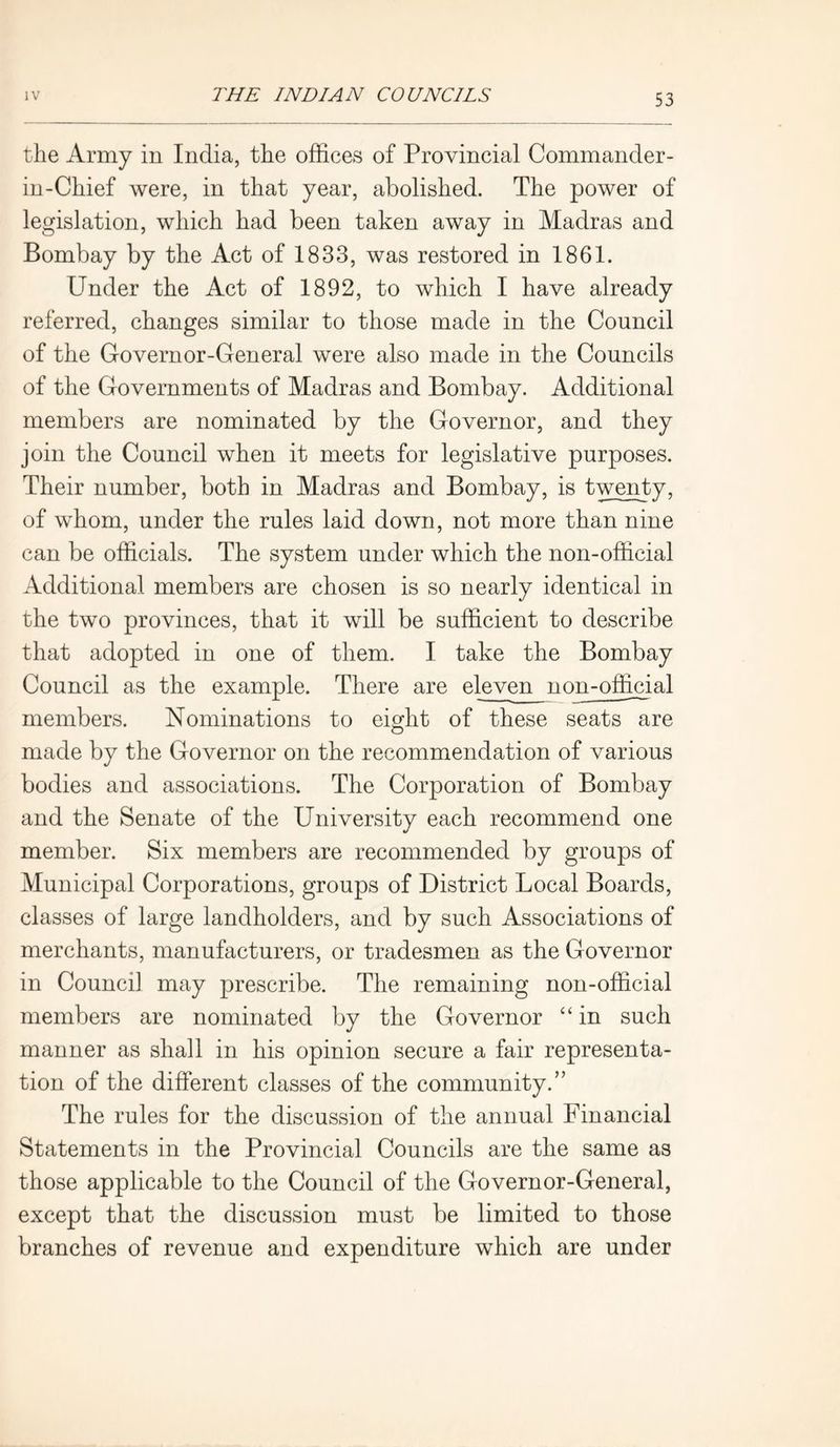 the Army in India, the offices of Provincial Commander- in-Chief were, in that year, abolished. The power of legislation, which had been taken away in Madras and Bombay by the Act of 1833, was restored in 1861. Under the Act of 1892, to which I have already referred, changes similar to those made in the Council of the Governor-General were also made in the Councils of the Governments of Madras and Bombay. Additional members are nominated by the Governor, and they join the Council when it meets for legislative purposes. Their number, both in Madras and Bombay, is twenty, of whom, under the rules laid down, not more than nine can be officials. The system under which the non-official Additional members are chosen is so nearly identical in the two provinces, that it will be sufficient to describe that adopted in one of them. I take the Bombay Council as the example. There are eleven non-official members. Nominations to eight of these seats are made by the Governor on the recommendation of various bodies and associations. The Corporation of Bombay and the Senate of the University each recommend one member. Six members are recommended by groups of Municipal Corporations, groups of District Local Boards, classes of large landholders, and by such Associations of merchants, manufacturers, or tradesmen as the Governor in Counci] may prescribe. The remaining non-official members are nominated by the Governor “ in such manner as shall in his opinion secure a fair representa- tion of the different classes of the community.” The rules for the discussion of the annual Financial Statements in the Provincial Councils are the same as those applicable to the Council of the Governor-General, except that the discussion must be limited to those branches of revenue and expenditure which are under