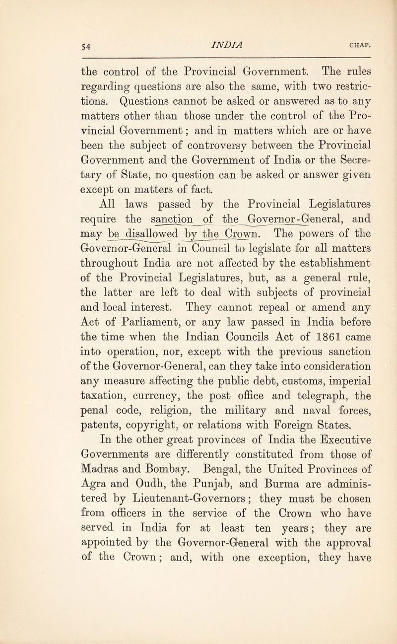 the control of the Provincial Government. The rules regarding questions are also the same, with two restric- tions. Questions cannot be asked or answered as to any matters other than those under the control of the Pro- vincial Government; and in matters which are or have been the subject of controversy between the Provincial Government and the Government of India or the Secre- tary of State, no question can be asked or answer given except on matters of fact. All laws passed by the Provincial Legislatures require the sanction of the Governor general, and may be disallowed by the Crown. The powers of the Governor-General in Council to legislate for all matters throughout India are not affected by the establishment of the Provincial Legislatures, but, as a general rule, the latter are left to deal with subjects of provincial and local interest. They cannot repeal or amend any Act of Parliament, or any law passed in India before the time when the Indian Councils Act of 1861 came into operation, nor, except with the previous sanction of the Governor-General, can they take into consideration any measure affecting the public debt, customs, imperial taxation, currency, the post office and telegraph, the penal code, religion, the military and naval forces, patents, copyright, or relations with Foreign States. In the other great provinces of India the Executive Governments are differently constituted from those of Madras and Bombay. Bengal, the United Provinces of Agra and Oudh, the Punjab, and Burma are adminis- tered by Lieutenant-Governors; they must be chosen from officers in the service of the Crown who have served in India for at least ten years; they are appointed by the Governor-General with the approval of the Crown; and, with one exception, they have