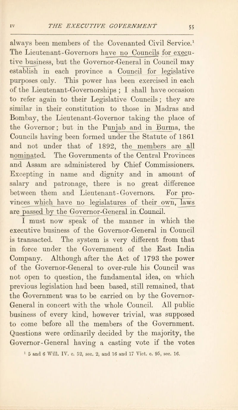 always been members of the Covenanted Civil Service.1 The Lieutenant-Governors have no Councils for execu- tive business, but the Governor-General in Council may establish in each province a Council for legislative purposes only. This power has been exercised in each of the Lieutenant-Governorships ; I shall have occasion to refer again to their Legislative Councils ; they are similar in their constitution to those in Madras and Bombay, the Lieutenant-Governor taking the place of the Governor; but in the Punjab and in Burma, the Councils having been formed under the Statute of 1861 and not under that of 1892, the members are all nominated. The Governments of the Central Provinces and Assam, are administered by Chief Commissioners. Excepting in name and dignity and in amount of salary and patronage, there is no great difference between them and Lieutenant-Governors. For pro- vinces which have no legislatures of their ownTTaws I must now speak of the manner in which the executive business of the Governor-General in Council is transacted. The system is very different from that in force under the Government of the East India Company. Although after the Act of 1793 the power of the Governor-General to over-rule his Council was not open to question, the fundamental idea, on which previous legislation had been based, still remained, that the Government was to be carried on by the Governor- General in concert with the whole Council. All public business of every kind, however trivial, was supposed to come before all the members of the Government. Questions were ordinarily decided by the majority, the Governor-General having a casting vote if the votes 1 5 and 6 Will. IV. c. 52, sec. 2, and 16 and 17 Viet. c. 95, sec. 16.