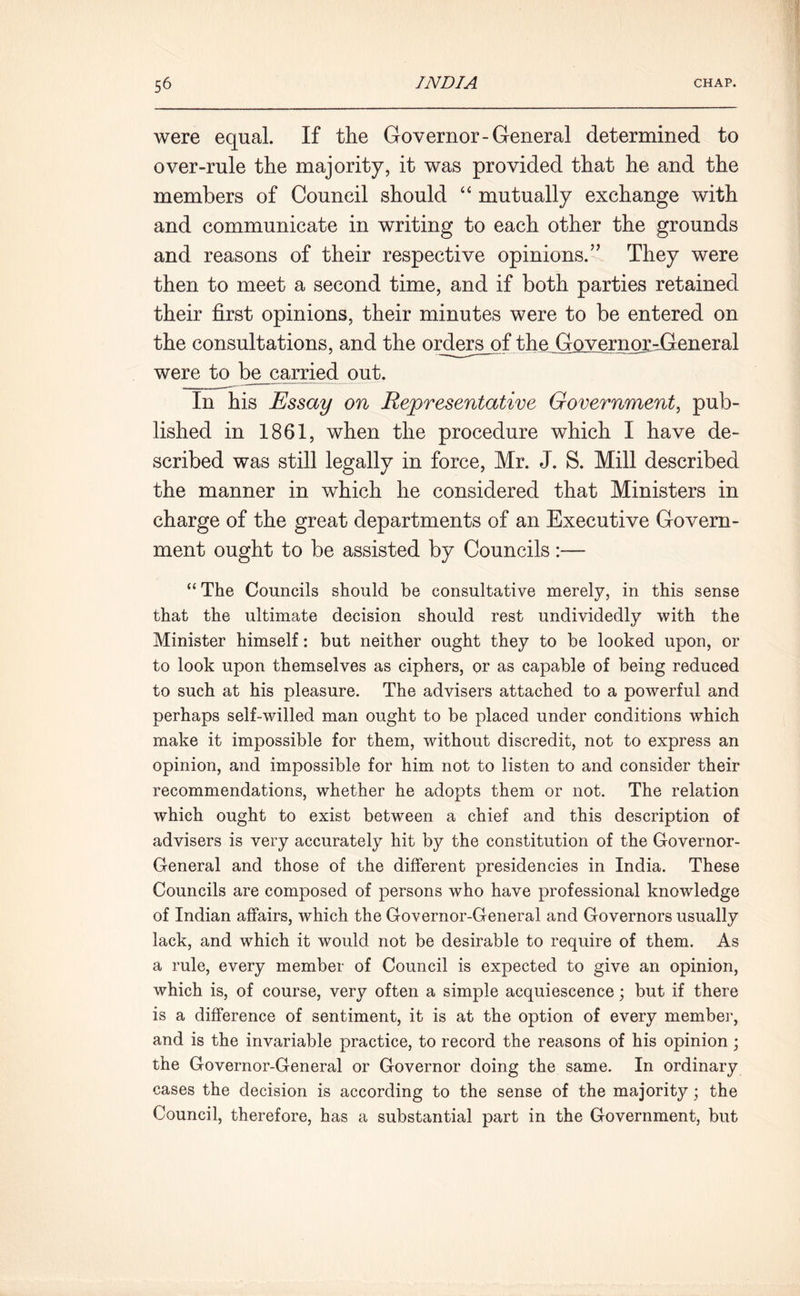 were equal. If the Governor-General determined to over-rule the majority, it was provided that he and the members of Council should “ mutually exchange with and communicate in writing to each other the grounds and reasons of their respective opinions.” They were then to meet a second time, and if both parties retained their first opinions, their minutes were to be entered on the consultations, and the ordnrs_of the GovernordGeneral were to be carried out. In his Essay on Representative Government, pub- lished in 1861, when the procedure which I have de- scribed was still legally in force, Mr. J. S. Mill described the manner in which he considered that Ministers in charge of the great departments of an Executive Govern- ment ought to be assisted by Councils:— “The Councils should be consultative merely, in this sense that the ultimate decision should rest undividedly with the Minister himself: but neither ought they to be looked upon, or to look upon themselves as ciphers, or as capable of being reduced to such at his pleasure. The advisers attached to a powerful and perhaps self-willed man ought to be placed under conditions which make it impossible for them, without discredit, not to express an opinion, and impossible for him not to listen to and consider their recommendations, whether he adopts them or not. The relation which ought to exist between a chief and this description of advisers is very accurately hit by the constitution of the Governor- General and those of the different presidencies in India. These Councils are composed of persons who have professional knowledge of Indian affairs, which the Governor-General and Governors usually lack, and which it would not be desirable to require of them. As a rule, every member of Council is expected to give an opinion, which is, of course, very often a simple acquiescence; but if there is a difference of sentiment, it is at the option of every member, and is the invariable practice, to record the reasons of his opinion ; the Governor-General or Governor doing the same. In ordinary cases the decision is according to the sense of the majority; the Council, therefore, has a substantial part in the Government, but