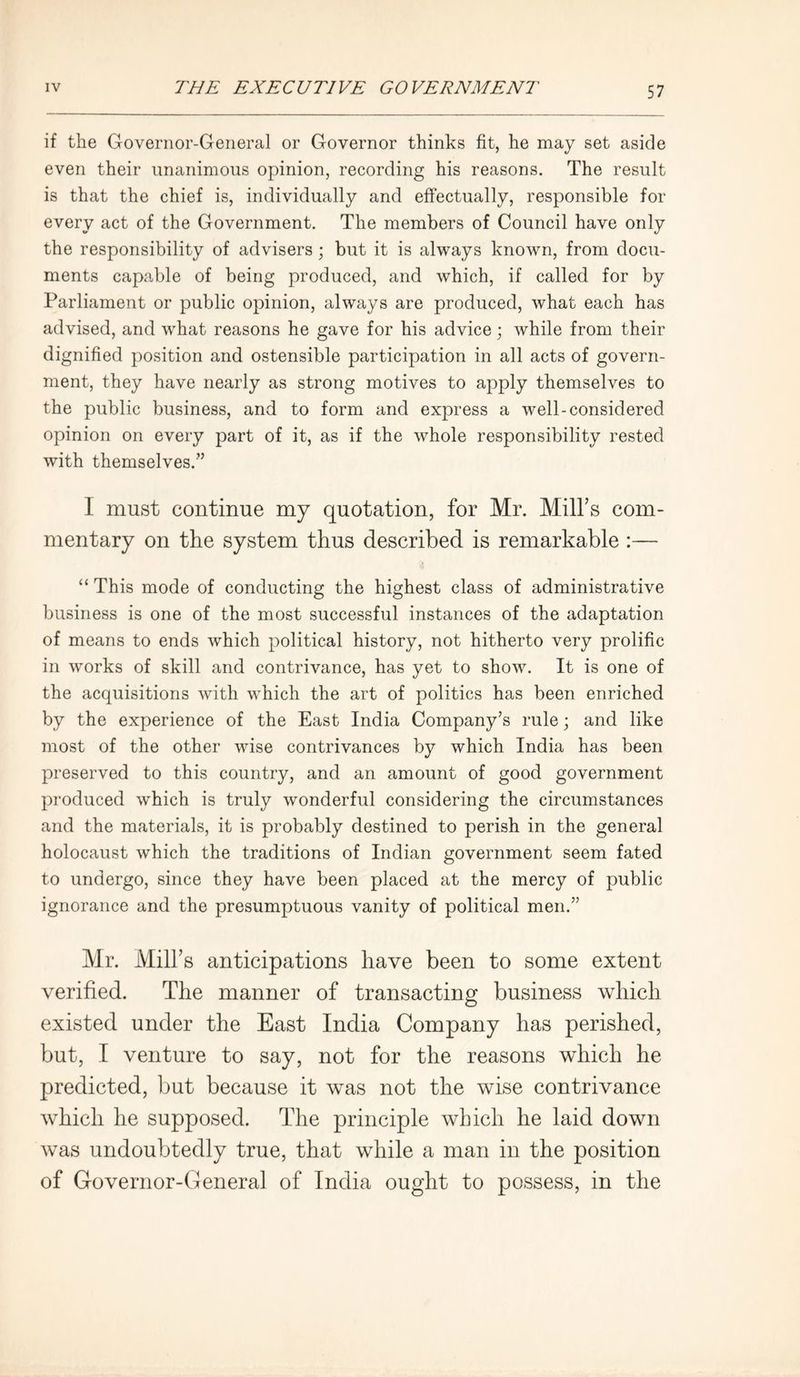 if the Governor-General or Governor thinks fit, he may set aside even their unanimous opinion, recording his reasons. The result is that the chief is, individually and effectually, responsible for every act of the Government. The members of Council have only the responsibility of advisers ; but it is always known, from docu- ments capable of being produced, and which, if called for by Parliament or public opinion, always are produced, what each has advised, and what reasons he gave for his advice; while from their dignified position and ostensible participation in all acts of govern- ment, they have nearly as strong motives to apply themselves to the public business, and to form and express a well-considered opinion on every part of it, as if the whole responsibility rested with themselves.” 1 must continue my quotation, for Mr. Mill’s com- mentary on the system thus described is remarkable :— “ This mode of conducting the highest class of administrative business is one of the most successful instances of the adaptation of means to ends which political history, not hitherto very prolific in works of skill and contrivance, has yet to show. It is one of the acquisitions with which the art of politics has been enriched by the experience of the East India Company’s rule; and like most of the other wise contrivances by which India has been preserved to this country, and an amount of good government produced which is truly wonderful considering the circumstances and the materials, it is probably destined to perish in the general holocaust which the traditions of Indian government seem fated to undergo, since they have been placed at the mercy of public ignorance and the presumptuous vanity of political men.” Mr. Mill’s anticipations have been to some extent verified. The manner of transacting business which existed under the East India Company has perished, but, I venture to say, not for the reasons which he predicted, but because it was not the wise contrivance which he supposed. The principle which he laid down was undoubtedly true, that while a man in the position of Governor-General of India ought to possess, in the
