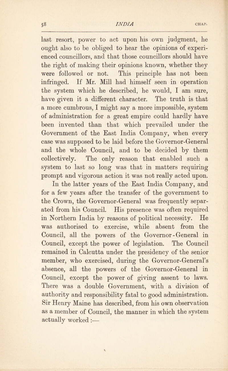 last resort, power to act upon his own judgment, he ought also to be obliged to hear the opinions of experi- enced councillors, and that those councillors should have the right of making their opinions known, whether they were followed or not. This principle has not been infringed. If Mr. Mill had himself seen in operation the system which he described, he would, I am sure, have given it a different character. The truth is that a more cumbrous, I might say a more impossible, system of administration for a great empire could hardly have been invented than that which prevailed under the Government of the East India Company, when every case was supposed to be laid before the Governor-General and the whole Council, and to be decided by them collectively. The only reason that enabled such a system to last so long was that in matters requiring prompt and vigorous action it was not really acted upon. In the latter years of the East India Company, and for a few years after the transfer of the government to the Crown, the Governor-General was frequently separ- ated from his Council. His presence was often required in Northern India by reasons of political necessity. He was authorised to exercise, while absent from the Council, all the powers of the Governor - General in Council, except the power of legislation. The Council remained in Calcutta under the presidency of the senior member, who exercised, during the Governor-General's absence, all the powers of the Governor-General in Council, except the power of giving assent to laws. There was a double Government, with a division of authority and responsibility fatal to good administration. Sir Henry Maine has described, from his own observation as a member of Council, the manner in which the system actually worked:—