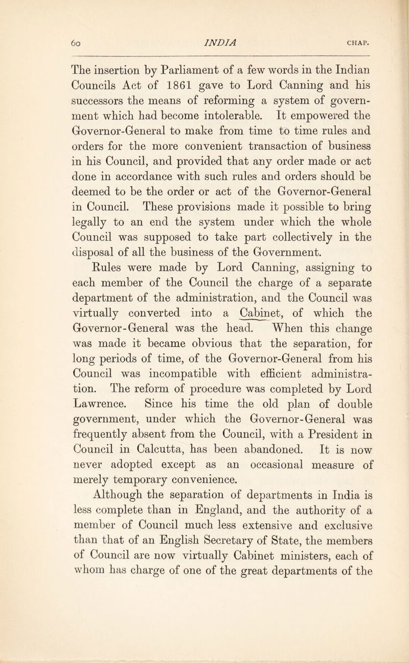 The insertion by Parliament of a few words in the Indian Councils Act of 1861 gave to Lord Canning and his successors the means of reforming a system of govern- ment which had become intolerable. It empowered the Governor-General to make from time to time rules and orders for the more convenient transaction of business in his Council, and provided that any order made or act done in accordance with such rules and orders should be deemed to be the order or act of the Governor-General in Council. These provisions made it possible to bring legally to an end the system under which the whole Council was supposed to take part collectively in the disposal of all the business of the Government. Rules were made by Lord Canning, assigning to each member of the Council the charge of a separate department of the administration, and the Council was virtually converted into a Cabinet, of which the Governor-General was the head. When this change was made it became obvious that the separation, for long periods of time, of the Governor-General from his Council was incompatible with efficient administra- tion. The reform of procedure was completed by Lord Lawrence. Since his time the old plan of double government, under which the Governor-General was frequently absent from the Council, with a President in Council in Calcutta, has been abandoned. It is now never adopted except as an occasional measure of merely temporary convenience. Although the separation of departments in India is less complete than in England, and the authority of a member of Council much less extensive and exclusive than that of an English Secretary of State, the members of Council are now virtually Cabinet ministers, each of whom has charge of one of the great departments of the