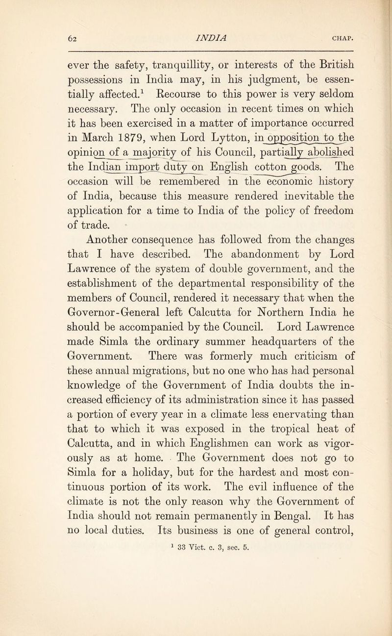 ever the safety, tranquillity, or interests of the British possessions in India may, in his judgment, be essen- tially affected.1 Recourse to this power is very seldom necessary. The only occasion in recent times on which it has been exercised in a matter of importance occurred in March 1879, when Lord Lytton, in opposition tojbhe opinion^of a majority of his Council, partially abolished the Indian import duty on English cotton jgoods. The occasion will be remembered in the economic history of India, because this measure rendered inevitable the application for a time to India of the policy of freedom of trade. Another consequence has followed from the changes that I have described. The abandonment by Lord Lawrence of the system of double government, and the establishment of the departmental responsibility of the members of Council, rendered it necessary that when the Governor-General left Calcutta for Northern India he should be accompanied by the Council. Lord Lawrence made Simla the ordinary summer headquarters of the Government. There was formerly much criticism of these annual migrations, but no one who has had personal knowledge of the Government of India doubts the in- creased efficiency of its administration since it has passed a portion of every year in a climate less enervating than that to which it was exposed in the tropical heat of Calcutta, and in which Englishmen can work as vigor- ously as at home. The Government does not go to Simla for a holiday, but for the hardest and most con- tinuous portion of its work. The evil influence of the climate is not the only reason why the Government of India should not remain permanently in Bengal. It has no local duties. Its business is one of general control, 1 33 Viet. c. 3, sec. 5.