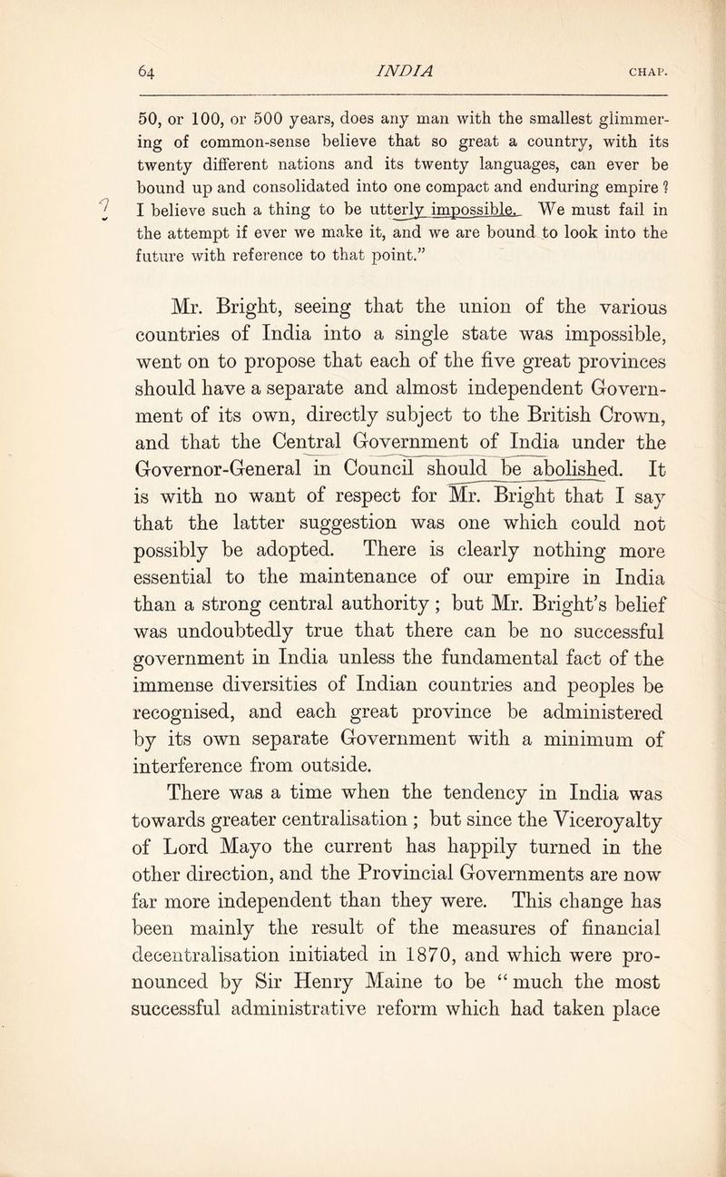 50, or 100, or 500 years, does any man with the smallest glimmer- ing of common-sense believe that so great a country, with its twenty different nations and its twenty languages, can ever be bound up and consolidated into one compact and enduring empire 1 I believe such a thing to be utterly impossible. We must fail in the attempt if ever we make it, and we are bound to look into the future with reference to that point/’ Mr. Bright, seeing that the union of the various countries of India into a single state was impossible, went on to propose that each of the five great provinces should have a separate and almost independent Govern- ment of its own, directly subject to the British Crown, and that the Central Government of India under the Governor-General in Council should^be abolished. It is with no want of respect for Mr. Bright that I say that the latter suggestion was one which could not possibly be adopted. There is clearly nothing more essential to the maintenance of our empire in India than a strong central authority; but Mr. Bright’s belief was undoubtedly true that there can be no successful government in India unless the fundamental fact of the immense diversities of Indian countries and peoples be recognised, and each great province be administered by its own separate Government with a minimum of interference from outside. There was a time when the tendency in India was towards greater centralisation ; but since the Viceroyalty of Lord Mayo the current has happily turned in the other direction, and the Provincial Governments are now far more independent than they were. This change has been mainly the result of the measures of financial decentralisation initiated in 1870, and which were pro- nounced by Sir Henry Maine to be “ much the most successful administrative reform which had taken place