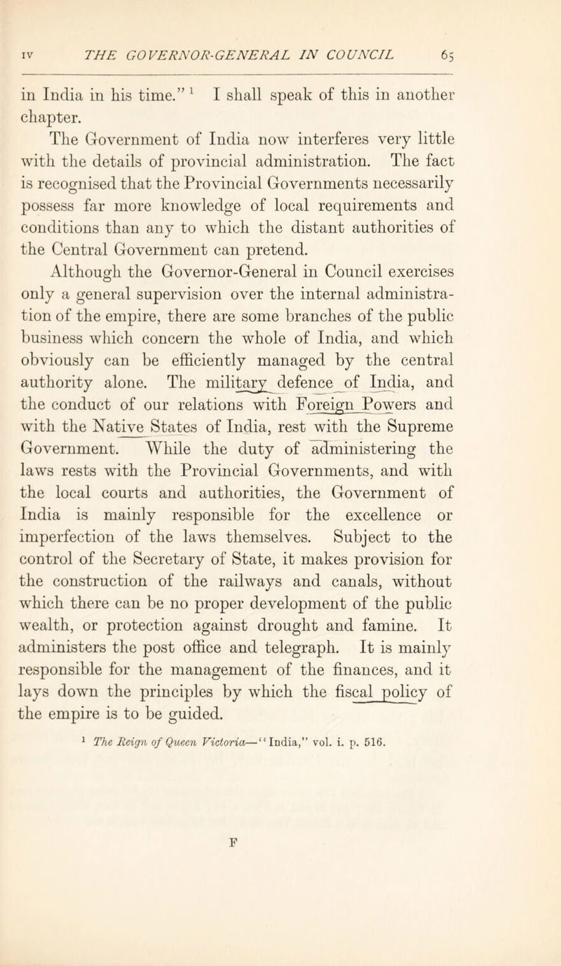 in India in his time.” 1 I shall speak of this in another chapter. The Government of India now interferes very little with the details of provincial administration. The fact is recognised that the Provincial Governments necessarily possess far more knowledge of local requirements and conditions than any to which the distant authorities of the Central Government can pretend. Although the Governor-General in Council exercises O only a general supervision over the internal administra- tion of the empire, there are some branches of the public business which concern the whole of India, and which obviously can be efficiently managed by the central authority alone. The military defence of India, and the conduct of our relations with Foreign Powers and with the Native States of India, rest with the Supreme Government. While the duty of administering the laws rests with the Provincial Governments, and with the local courts and authorities, the Government of India is mainly responsible for the excellence or imperfection of the laws themselves. Subject to the control of the Secretary of State, it makes provision for the construction of the railways and canals, without which there can be no proper development of the public wealth, or protection against drought and famine. It administers the post office and telegraph. It is mainly responsible for the management of the finances, and it lays down the principles by which the fiscal policy of the empire is to be guided. 1 The Reign of Queen Victoria—“India,” vol. i. p. 516.