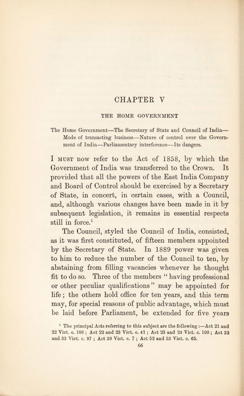 CHAPTER V THE HOME GOVERNMENT The Home Government—The Secretary of State and Council of India— Mode of transacting business—Nature of control over the Govern- ment of India—Parliamentary interference—Its dangers. I must now refer to the Act of 1858, by which the Government of India was transferred to the Crown. It provided that all the powers of the East India Company and Board of Control should be exercised by a Secretary of State, in concert, in certain cases, with a Council, and, although various changes have been made in it by subsequent legislation, it remains in essential respects still in force.1 The Council, styled the Council of India, consisted, as it was first constituted, of fifteen members appointed by the Secretary of State. In 1889 power was given to him to reduce the number of the Council to ten, by abstaining from filling vacancies whenever he thought fit to do so. Three of the members “ having professional or other peculiar qualifications ” may be appointed for life; the others hold office for ten years, and this term may, for special reasons of public advantage, which must be laid before Parliament, be extended for five years 1 The principal Acts referring to this subject are the following :—Act 21 and 22 Viet. c. 106 ; Act 22 and 23 Viet. c. 41 ; Act 23 and 24 Viet. c. 100 ; Act 32 and 33 Viet. c. 97 ; Act 39 Viet. c. 7 ; Act 52 and 53 Viet. c. 65.
