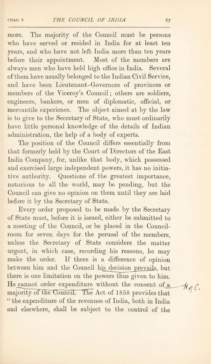 more. The majority of the Council must be persons who have served or resided in India for at least ten years, and who have not left India more than ten years before their appointment. Most of the members are always men who have held high office in India. Several of them have usually belonged to the Indian Civil Service, and have been Lieutenant-Governors of provinces or members of the Yiceroy’s Council; others are soldiers, engineers, bankers, or men of diplomatic, official, or mercantile experience. The object aimed at by the law is to give to the Secretary of State, who must ordinarily have little personal knowledge of the details of Indian administration, the help of a body of experts. The position of the Council differs essentially from that formerly held by the Court of Directors of the East India Company, for, unlike that body, which possessed and exercised large independent powers, it has no initia- tive authority. Questions of the greatest importance, notorious to all the world, may be pending, but the Council can give no opinion on them until they are laid before it by the Secretary of State. Every order proposed to be made by the Secretary of State must, before it is issued, either be submitted to a meeting of the Council, or be placed in the Council- room for seven days for the perusal of the members, unless the Secretary of State considers the matter urgent, in which case, recording his reasons, he may make the order. If there is a difference of opinion between him and the Council his decLmnjrevails, but there is one limitation on the powers thus given to him. He_cannot order expenditure without the consent ofj^ majority~oTtEe Council The Act of 1858 provides that “ the expenditure of the revenues of India, both in India and elsewhere, shall be subject to the control of the NtsiC.