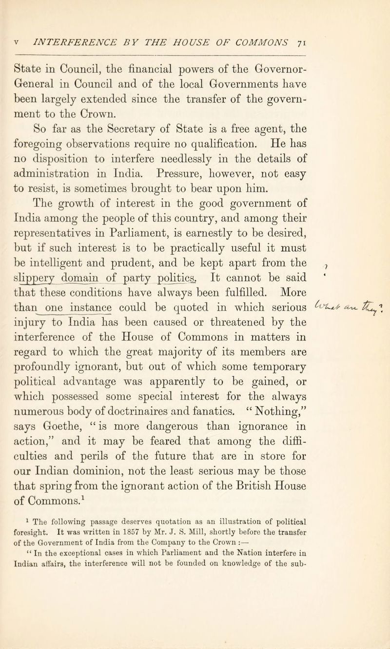 State in Council, the financial powers of the Governor- General in Council and of the local Governments have been largely extended since the transfer of the govern- ment to the Crown. So far as the Secretary of State is a free agent, the foregoing observations require no qualification. He has no disposition to interfere needlessly in the details of administration in India. Pressure, however, not easy to resist, is sometimes brought to bear upon him. The growth of interest in the good government of India among the people of this country, and among their representatives in Parliament, is earnestly to be desired, but if such interest is to be practically useful it must be intelligent and prudent, and be kept apart from the ? slippery domain of party politics. It cannot be said that these conditions have always been fulfilled. More than one instance could be quoted in which serious ^ ^ injury to India has been caused or threatened by the interference of the House of Commons in matters in regard to which the great majority of its members are profoundly ignorant, but out of which some temporary political advantage was apparently to be gained, or which possessed some special interest for the always numerous body of doctrinaires and fanatics. “ Nothing,” says Goethe, “ is more dangerous than ignorance in action,” and it may be feared that among the diffi- culties and perils of the future that are in store for our Indian dominion, not the least serious may be those that spring from the ignorant action of the British House of Commons.1 1 The following passage deserves quotation as an illustration of political foresight. It was written in 1857 by Mr. J. S. Mill, shortly before the transfer of the Government of India from the Company to the Crown :— “ In the exceptional cases in which Parliament and the Nation interfere in Indian affairs, the interference will not be founded on knowledge of the sub-