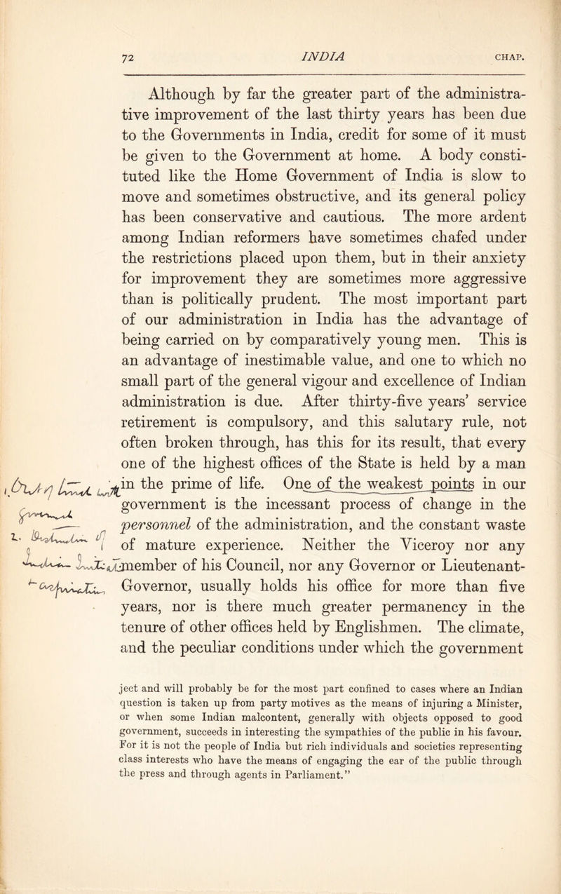 7 2 Although, by far the greater part of the administra- tive improvement of the last thirty years has been due to the Governments in India, credit for some of it must be given to the Government at home. A body consti- tuted like the Home Government of India is slow to move and sometimes obstructive, and its general policy has been conservative and cautious. The more ardent among Indian reformers have sometimes chafed under the restrictions placed upon them, but in their anxiety for improvement they are sometimes more aggressive than is politically prudent. The most important part of our administration in India has the advantage of being carried on by comparatively young men. This is an advantage of inestimable value, and one to which no small part of the general vigour and excellence of Indian administration is due. After thirty-five years’ service retirement is compulsory, and this salutary rule, not often broken through, has this for its result, that every one of the highest offices of the State is held by a man fclj,q Wfcin Pr^me life- One of the weakest points in our government is the incessant process of change in the personnel of the administration, and the constant waste of mature experience. Neither the Viceroy nor any l^s^jnember of his Council, nor any Governor or Lieutenant- Governor, usually holds his office for more than five years, nor is there much greater permanency in the tenure of other offices held by Englishmen. The climate, and the peculiar conditions under which the government ject and will probably be for the most part confined to cases where an Indian question is taken up from party motives as the means of injuring a Minister, or when some Indian malcontent, generally with objects opposed to good government, succeeds in interesting the sympathies of the public in his favour. For it is not the people of India but rich individuals and societies representing class interests who have the means of engaging the ear of the public through the press and through agents in Parliament.”