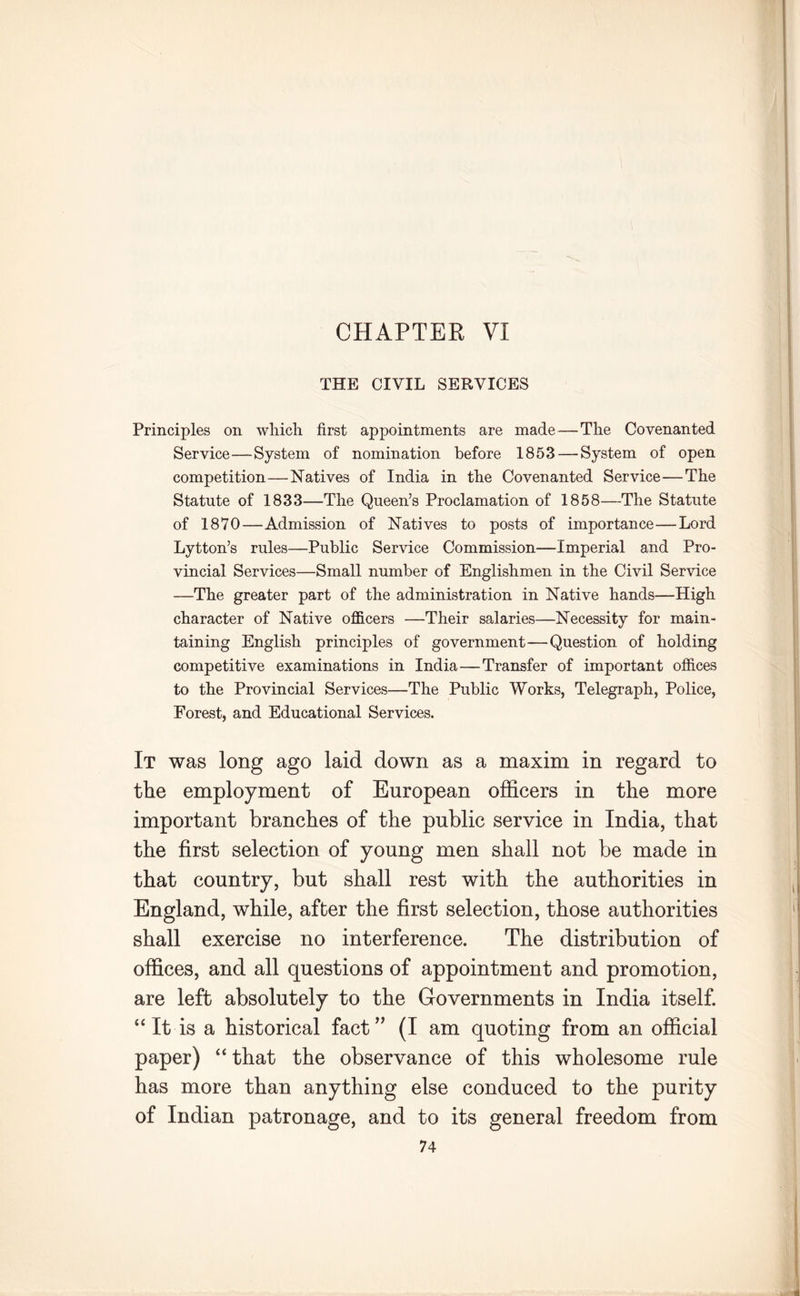 CHAPTER VI THE CIVIL SERVICES Principles on which first appointments are made — The Covenanted Service—System of nomination before 1853 — System of open competition—Natives of India in the Covenanted Service—The Statute of 1833—The Queen’s Proclamation of 1858—The Statute of 1870—Admission of Natives to posts of importance—Lord Lytton’s rules—Public Service Commission—Imperial and Pro- vincial Services—Small number of Englishmen in the Civil Service —The greater part of the administration in Native hands—High character of Native officers —Their salaries—Necessity for main- taining English principles of government—Question of holding competitive examinations in India—Transfer of important offices to the Provincial Services—The Public Works, Telegraph, Police, Forest, and Educational Services. It was long ago laid down as a maxim in regard to the employment of European officers in the more important branches of the public service in India, that the first selection of young men shall not be made in that country, but shall rest with the authorities in England, while, after the first selection, those authorities shall exercise no interference. The distribution of offices, and all questions of appointment and promotion, are left absolutely to the Governments in India itself. “ It is a historical fact” (I am quoting from an official paper) “ that the observance of this wholesome rule has more than anything else conduced to the purity of Indian patronage, and to its general freedom from