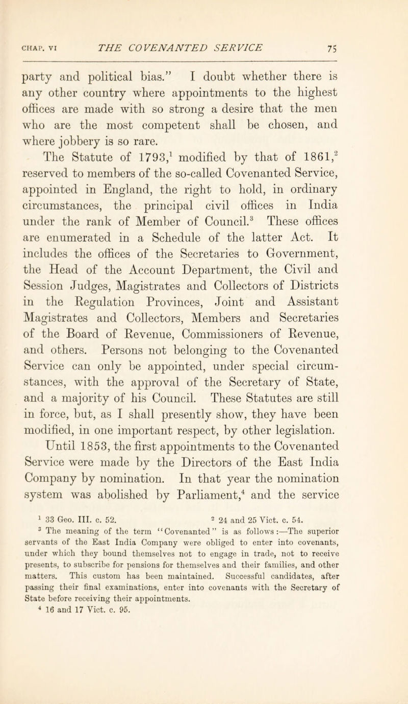 party and political bias.” I doubt whether there is any other country where appointments to the highest offices are made with so strong a desire that the men who are the most competent shall be chosen, and where jobbery is so rare. The Statute of 1793,1 modified by that of 1861,2 reserved to members of the so-called Covenanted Service, appointed in England, the right to hold, in ordinary circumstances, the principal civil offices in India under the rank of Member of Council.3 These offices are enumerated in a Schedule of the latter Act. It includes the offices of the Secretaries to Government, the Head of the Account Department, the Civil and Session Judges, Magistrates and Collectors of Districts in the Regulation Provinces, Joint and Assistant Magistrates and Collectors, Members and Secretaries of the Board of Revenue, Commissioners of Revenue, and others. Persons not belonging to the Covenanted Service can only be appointed, under special circum- stances, with the approval of the Secretary of State, and a majority of his Council. These Statutes are still in force, but, as I shall presently show, they have been modified, in one important respect, by other legislation. Until 1853, the first appointments to the Covenanted Service were made by the Directors of the East India Company by nomination. In that year the nomination system was abolished by Parliament,4 and the service 1 33 Geo. III. c. 52. 2 24 and 25 Viet. c. 54. 3 The meaning of the term “Covenanted” is as follows:—The superior servants of the East India Company were obliged to enter into covenants, under which they bound themselves not to engage in trade, not to receive presents, to subscribe for pensions for themselves and their families, and other matters. This custom has been maintained. Successful candidates, after passing their final examinations, enter into covenants with the Secretary of State before receiving their appointments. 4 16 and 17 Viet. c. 95.