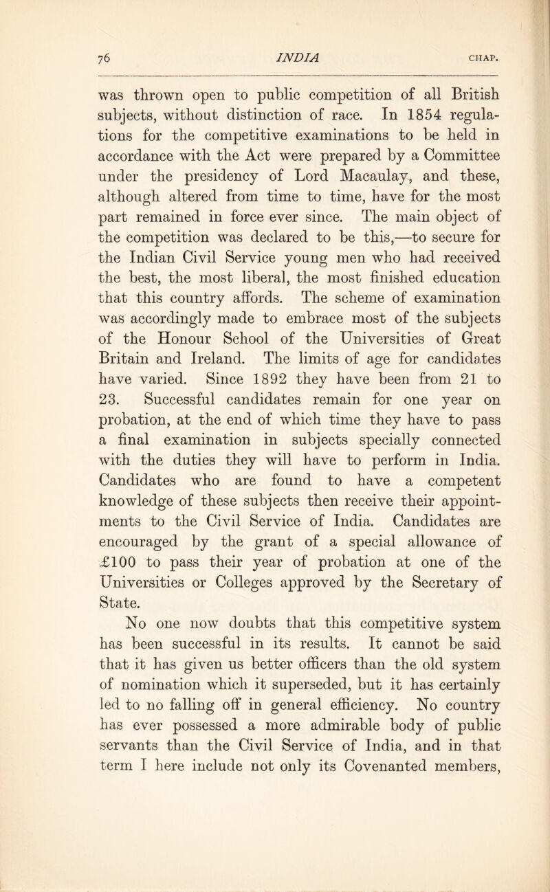 was thrown open to public competition of all British subjects, without distinction of race. In 1854 regula- tions for the competitive examinations to be held in accordance with the Act were prepared by a Committee under the presidency of Lord Macaulay, and these, although altered from time to time, have for the most part remained in force ever since. The main object of the competition was declared to be this,—to secure for the Indian Civil Service young men who had received the best, the most liberal, the most finished education that this country affords. The scheme of examination was accordingly made to embrace most of the subjects of the Honour School of the Universities of Great Britain and Ireland. The limits of age for candidates have varied. Since 1892 they have been from 21 to 23. Successful candidates remain for one year on probation, at the end of which time they have to pass a final examination in subjects specially connected with the duties they will have to perform in India. Candidates who are found to have a competent knowledge of these subjects then receive their appoint- ments to the Civil Service of India. Candidates are encouraged by the grant of a special allowance of £100 to pass their year of probation at one of the Universities or Colleges approved by the Secretary of State. No one now doubts that this competitive system has been successful in its results. It cannot be said that it has given us better officers than the old system of nomination which it superseded, but it has certainly led to no falling off in general efficiency. No country has ever possessed a more admirable body of public servants than the Civil Service of India, and in that term I here include not only its Covenanted members,